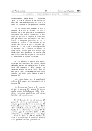 Atti Parlamentari                          —     75   —        Camera dei Deputati — 5256
               XVI LEGISLATURA   —   DISEGNI DI LEGGE E RELAZIONI   —   DOCUMENTI



modificazioni, dalla legge 22 dicembre
2011, n. 214, e, quanto a 13 milioni di
euro per ciascuno degli anni 2013-2015, ai
sensi del comma 69 del presente articolo;

      b) nei limiti delle risorse di cui al
comma 26 e con le modalità di cui al
comma 25, è disciplinata la possibilità di
concedere alla madre lavoratrice, al ter-
mine del periodo di congedo di maternità,
per gli undici mesi successivi e in alter-
nativa al congedo parentale di cui al
comma 1, lettera a), dell’articolo 32 del
citato testo unico di cui al decreto legi-
slativo n. 151 del 2001, la corresponsione
di voucher per l’acquisto di servizi di
baby-sitting, ovvero per fare fronte agli
oneri della rete pubblica dei servizi per
l’infanzia o dei servizi privati accreditati,
da richiedere al datore di lavoro.


   25. Con decreto, di natura non regola-
mentare, del Ministero del lavoro e delle
politiche sociali, di concerto con il Mini-
stero dell’economia e delle finanze, da
adottare entro un mese dalla data di
entrata in vigore della presente legge, sono
stabiliti, nei limiti delle risorse di cui al
comma 26:

      a) i criteri di accesso e le modalità di
utilizzo delle misure sperimentali di cui al
comma 24;

     b) il numero e l’importo dei voucher
di cui al comma 24, lettera b), tenuto
anche conto dell’indicatore della situa-
zione economica equivalente del nucleo
familiare di appartenenza.


    26. Il decreto di cui al comma 25
provvede altresì a determinare, per la
misura sperimentale di cui al comma 24,
lettera b), e per ciascuno degli anni 2013,
2014 e 2015, la quota di risorse del citato
fondo di cui all’articolo 24, comma 27, del
decreto-legge 6 dicembre 2011, n. 201,
convertito, con modificazioni, dalla legge
22 dicembre 2011, n. 214, nel limite delle
quali è riconosciuto il beneficio previsto
dalla predetta misura sperimentale.
 