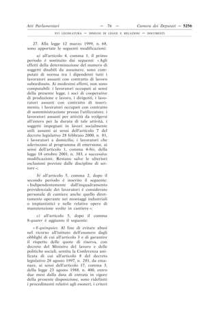 Atti Parlamentari                           —     76   —        Camera dei Deputati — 5256
                XVI LEGISLATURA   —   DISEGNI DI LEGGE E RELAZIONI   —   DOCUMENTI



   27. Alla legge 12 marzo 1999, n. 68,
sono apportate le seguenti modificazioni:
      a) all’articolo 4, comma 1, il primo
periodo è sostituito dai seguenti: « Agli
effetti della determinazione del numero di
soggetti disabili da assumere, sono com-
putati di norma tra i dipendenti tutti i
lavoratori assunti con contratto di lavoro
subordinato. Ai medesimi effetti, non sono
computabili: i lavoratori occupati ai sensi
della presente legge, i soci di cooperative
di produzione e lavoro, i dirigenti, i lavo-
ratori assunti con contratto di inseri-
mento, i lavoratori occupati con contratto
di somministrazione presso l’utilizzatore, i
lavoratori assunti per attività da svolgersi
all’estero per la durata di tale attività, i
soggetti impegnati in lavori socialmente
utili assunti ai sensi dell’articolo 7 del
decreto legislativo 28 febbraio 2000, n. 81,
i lavoratori a domicilio, i lavoratori che
aderiscono al programma di emersione, ai
sensi dell’articolo 1, comma 4-bis, della
legge 18 ottobre 2001, n. 383, e successive
modificazioni. Restano salve le ulteriori
esclusioni previste dalle discipline di set-
tore »;
     b) all’articolo 5, comma 2, dopo il
secondo periodo è inserito il seguente:
« Indipendentemente dall’inquadramento
previdenziale dei lavoratori è considerato
personale di cantiere anche quello diret-
tamente operante nei montaggi industriali
o impiantistici e nelle relative opere di
manutenzione svolte in cantiere »;
     c) all’articolo 5, dopo il comma
8-quater è aggiunto il seguente:
    « 8-quinquies. Al fine di evitare abusi
nel ricorso all’istituto dell’esonero dagli
obblighi di cui all’articolo 3 e di garantire
il rispetto delle quote di riserva, con
decreto del Ministro del lavoro e delle
politiche sociali, sentita la Conferenza uni-
ficata di cui all’articolo 8 del decreto
legislativo 28 agosto 1997, n. 281, da ema-
nare, ai sensi dell’articolo 17, comma 3,
della legge 23 agosto 1988, n. 400, entro
due mesi dalla data di entrata in vigore
della presente disposizione, sono ridefiniti
i procedimenti relativi agli esoneri, i criteri
 
