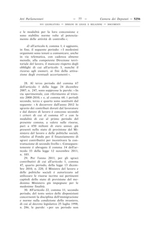 Atti Parlamentari                          —    77   —         Camera dei Deputati — 5256
               XVI LEGISLATURA   —   DISEGNI DI LEGGE E RELAZIONI   —   DOCUMENTI



e le modalità per la loro concessione e
sono stabilite norme volte al potenzia-
mento delle attività di controllo »;

      d) all’articolo 6, comma 1, è aggiunto,
in fine, il seguente periodo: « I medesimi
organismi sono tenuti a comunicare, anche
in via telematica, con cadenza almeno
mensile, alla competente Direzione terri-
toriale del lavoro, il mancato rispetto degli
obblighi di cui all’articolo 3, nonché il
ricorso agli esoneri, ai fini della attiva-
zione degli eventuali accertamenti ».


    28. Al terzo periodo del comma 67
dell’articolo 1 della legge 24 dicembre
2007, n. 247, sono soppresse le parole: « In
via sperimentale, con riferimento al trien-
nio 2008-2010, » e, al comma 68, i periodi
secondo, terzo e quarto sono sostituiti dal
seguente: « A decorrere dall’anno 2012 lo
sgravio dei contributi dovuti dal lavoratore
e dal datore di lavoro è concesso secondo
i criteri di cui al comma 67 e con la
modalità di cui al primo periodo del
presente comma, a valere sulle risorse,
pari a 650 milioni di euro annui, già
presenti nello stato di previsione del Mi-
nistero del lavoro e delle politiche sociali,
relative al Fondo per il finanziamento di
sgravi contributivi per incentivare la con-
trattazione di secondo livello ». Conseguen-
temente è abrogato il comma 14 dell’ar-
ticolo 33 della legge 12 novembre 2011,
n. 183.
    29. Per l’anno 2011, per gli sgravi
contributivi di cui all’articolo 1, comma
47, quarto periodo, della legge 13 dicem-
bre 2010, n. 220, il Ministro del lavoro e
delle politiche sociali è autorizzato ad
utilizzare le risorse iscritte sui pertinenti
capitoli dello stato di previsione del me-
desimo Ministero già impegnate per le
medesime finalità.
    30. All’articolo 22, comma 11, secondo
periodo, del testo unico delle disposizioni
concernenti la disciplina dell’immigrazione
e norme sulla condizione dello straniero,
di cui al decreto legislativo 25 luglio 1998,
n. 286, le parole: « per un periodo non
 