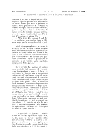 Atti Parlamentari                           —     78   —        Camera dei Deputati — 5256
                XVI LEGISLATURA   —   DISEGNI DI LEGGE E RELAZIONI   —   DOCUMENTI



inferiore a sei mesi » sono sostituite dalle
seguenti: « per un periodo non inferiore ad
un anno ovvero per tutto il periodo di
durata della prestazione di sostegno al
reddito percepita dal lavoratore straniero,
qualora superiore. Decorso il termine di
cui al secondo periodo, trovano applica-
zione i requisiti reddituali di cui all’arti-
colo 29, comma 3, lettera b) ».
   31. All’articolo 29, comma 2, del de-
creto legislativo 10 settembre 2003, n. 276,
sono apportate le seguenti modificazioni:

     a) al primo periodo sono premesse le
seguenti parole: « Salvo diversa disposi-
zione dei contratti collettivi nazionali sot-
toscritti da associazioni dei datori di la-
voro e dei lavoratori comparativamente
più rappresentative del settore che pos-
sono individuare metodi e procedure di
controllo e di verifica della regolarità
complessiva degli appalti, »;

      b) i periodi dal secondo al quinto
sono sostituiti dai seguenti: « Il commit-
tente imprenditore o datore di lavoro è
convenuto in giudizio per il pagamento
unitamente all’appaltatore e con gli even-
tuali ulteriori subappaltatori. Il commit-
tente imprenditore o datore di lavoro può
eccepire, nella prima difesa, il beneficio
della preventiva escussione del patrimonio
dell’appaltatore medesimo e degli even-
tuali subappaltatori. In tal caso il giudice
accerta la responsabilità solidale di tutti
gli obbligati, ma l’azione esecutiva può
essere intentata nei confronti del commit-
tente imprenditore o datore di lavoro solo
dopo l’infruttuosa escussione del patrimo-
nio dell’appaltatore e degli eventuali su-
bappaltatori. Il committente che ha ese-
guito il pagamento può esercitare l’azione
di regresso nei confronti del coobbligato
secondo le regole generali ».

   32. All’articolo 36, comma 1, lettera
b-bis), del decreto legislativo 8 luglio 2003,
n. 188, dopo le parole: « definiti dalla
contrattazione collettiva » è inserita la se-
guente: « nazionale » e sono aggiunte, in
fine, le seguenti parole: « o, in via delegata,
dalla contrattazione a livelli decentrati ».
 