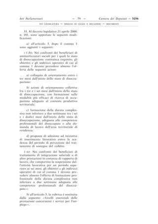 Atti Parlamentari                           —      79   —       Camera dei Deputati — 5256
                XVI LEGISLATURA   —   DISEGNI DI LEGGE E RELAZIONI   —   DOCUMENTI



    33. Al decreto legislativo 21 aprile 2000,
n. 181, sono apportate le seguenti modi-
ficazioni:
     a) all’articolo 3, dopo il comma 1
sono aggiunti i seguenti:
   « 1-bis. Nei confronti dei beneficiari di
ammortizzatori sociali per i quali lo stato
di disoccupazione costituisca requisito, gli
obiettivi e gli indirizzi operativi di cui al
comma 1 devono prevedere almeno l’of-
ferta delle seguenti azioni:

     a) colloquio di orientamento entro i
tre mesi dall’inizio dello stato di disoccu-
pazione;

      b) azioni di orientamento collettive
fra i tre e i sei mesi dall’inizio dello stato
di disoccupazione, con formazione sulle
modalità più efficaci di ricerca di occu-
pazione adeguate al contesto produttivo
territoriale;

     c) formazione della durata comples-
siva non inferiore a due settimane tra i sei
e i dodici mesi dall’inizio dello stato di
disoccupazione, adeguata alle competenze
professionali del disoccupato e alla do-
manda di lavoro dell’area territoriale di
residenza;

     d) proposta di adesione ad iniziative
di inserimento lavorativo entro la sca-
denza del periodo di percezione del trat-
tamento di sostegno del reddito.

    1-ter. Nei confronti dei beneficiari di
trattamento di integrazione salariale o di
altre prestazioni in costanza di rapporto di
lavoro, che comportino la sospensione dal-
l’attività lavorativa per un periodo supe-
riore ai sei mesi, gli obiettivi e gli indirizzi
operativi di cui al comma 1 devono pre-
vedere almeno l’offerta di formazione pro-
fessionale della durata complessiva non
inferiore a due settimane adeguata alle
competenze professionali del disoccu-
pato »;

     b) all’articolo 3, la rubrica è sostituita
dalla seguente: « Livelli essenziali delle
prestazioni concernenti i servizi per l’im-
piego »;
 