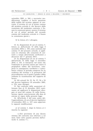 Atti Parlamentari                          —     8   —         Camera dei Deputati — 5256
               XVI LEGISLATURA   —   DISEGNI DI LEGGE E RELAZIONI   —   DOCUMENTI



settembre 2001, n. 368, e successive mo-
dificazioni. Laddove si faccia questione
della nullità del termine apposto al con-
tratto, il termine di cui al primo comma
del predetto articolo 6, che decorre dalla
cessazione del medesimo contratto, è fis-
sato in centoventi giorni, mentre il termine
di cui al primo periodo del secondo
comma del medesimo articolo 6 è fissato
in centottanta giorni »;

     b) la lettera d) è abrogata.

    12. Le disposizioni di cui al comma 3,
lettera a), dell’articolo 32 della legge 4
novembre 2010, n. 183, come sostituita dal
comma 11 del presente articolo, si appli-
cano in relazione alle cessazioni di con-
tratti a tempo determinato verificatesi a
decorrere dal 1o gennaio 2013.
    13. La disposizione di cui al comma 5
dell’articolo 32 della legge 4 novembre
2010, n. 183, si interpreta nel senso che
l’indennità ivi prevista ristora per intero il
pregiudizio subìto dal lavoratore, com-
prese le conseguenze retributive e contri-
butive relative al periodo compreso fra la
scadenza del termine e la pronuncia del
provvedimento con il quale il giudice abbia
ordinato la ricostituzione del rapporto di
lavoro.
    14. Gli articoli 54, 55, 56, 57, 58 e 59
del decreto legislativo 10 settembre 2003,
n. 276, sono abrogati.
    15. Nei confronti delle assunzioni ef-
fettuate fino al 31 dicembre 2012 conti-
nuano ad applicarsi le disposizioni abro-
gate ai sensi del comma 14, nella formu-
lazione vigente anteriormente alla data di
entrata in vigore della presente legge.
    16. All’articolo 2 del testo unico del-
l’apprendistato, di cui al decreto legislativo
14 settembre 2011, n. 167, sono apportate
le seguenti modificazioni:

     a) al comma 1, dopo la lettera a) è
inserita la seguente:

        « a-bis) previsione di una durata
minima del contratto non inferiore a sei
mesi, fatto salvo quanto previsto dall’ar-
ticolo 4, comma 5 »;
 