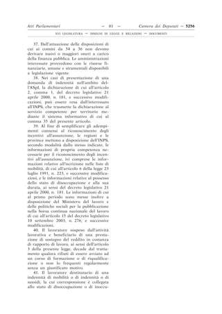 Atti Parlamentari                          —     81   —        Camera dei Deputati — 5256
               XVI LEGISLATURA   —   DISEGNI DI LEGGE E RELAZIONI   —   DOCUMENTI



    37. Dall’attuazione delle disposizioni di
cui ai commi da 34 a 36 non devono
derivare nuovi o maggiori oneri a carico
della finanza pubblica. Le amministrazioni
interessate provvedono con le risorse fi-
nanziarie, umane e strumentali disponibili
a legislazione vigente.
    38. Nei casi di presentazione di una
domanda di indennità nell’ambito del-
l’ASpI, la dichiarazione di cui all’articolo
2, comma 1, del decreto legislativo 21
aprile 2000, n. 181, e successive modifi-
cazioni, può essere resa dall’interessato
all’INPS, che trasmette la dichiarazione al
servizio competente per territorio me-
diante il sistema informativo di cui al
comma 35 del presente articolo.
    39. Al fine di semplificare gli adempi-
menti connessi al riconoscimento degli
incentivi all’assunzione, le regioni e le
province mettono a disposizione dell’INPS,
secondo modalità dallo stesso indicate, le
informazioni di propria competenza ne-
cessarie per il riconoscimento degli incen-
tivi all’assunzione, ivi comprese le infor-
mazioni relative all’iscrizione nelle liste di
mobilità, di cui all’articolo 6 della legge 23
luglio 1991, n. 223, e successive modifica-
zioni, e le informazioni relative al possesso
dello stato di disoccupazione e alla sua
durata, ai sensi del decreto legislativo 21
aprile 2000, n. 181. Le informazioni di cui
al primo periodo sono messe inoltre a
disposizione del Ministero del lavoro e
delle politiche sociali per la pubblicazione
nella borsa continua nazionale del lavoro
di cui all’articolo 15 del decreto legislativo
10 settembre 2003, n. 276, e successive
modificazioni.
    40. Il lavoratore sospeso dall’attività
lavorativa e beneficiario di una presta-
zione di sostegno del reddito in costanza
di rapporto di lavoro, ai sensi dell’articolo
3 della presente legge, decade dal tratta-
mento qualora rifiuti di essere avviato ad
un corso di formazione o di riqualifica-
zione o non lo frequenti regolarmente
senza un giustificato motivo.
    41. Il lavoratore destinatario di una
indennità di mobilità o di indennità o di
sussidi, la cui corresponsione è collegata
allo stato di disoccupazione o di inoccu-
 