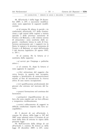 Atti Parlamentari                          —    83   —         Camera dei Deputati — 5256
               XVI LEGISLATURA   —   DISEGNI DI LEGGE E RELAZIONI   —   DOCUMENTI



   48. All’articolo 1 della legge 24 dicem-
bre 2007, n. 247, e successive modifica-
zioni, sono apportate le seguenti modifi-
cazioni:
     a) al comma 30, alinea, le parole: « in
conformità all’articolo 117 della Costitu-
zione e agli statuti delle regioni a statuto
speciale e delle province autonome di
Trento e di Bolzano, e alle relative norme
di attuazione » sono sostituite dalle se-
guenti: « mediante intesa in sede di Con-
ferenza permanente per i rapporti tra lo
Stato, le regioni e le province autonome di
Trento e di Bolzano, ai sensi dell’articolo
3 del decreto legislativo 28 agosto 1997,
n. 281 »;
      b) al comma 30, la lettera a) è
sostituita dalla seguente:
      « a) servizi per l’impiego e politiche
attive »;
     c) al comma 31, dopo la lettera e)
sono aggiunte le seguenti:
      « e-bis) attivazione del soggetto che
cerca lavoro, in quanto mai occupato,
espulso o beneficiario di ammortizzatori
sociali, al fine di incentivarne la ricerca
attiva di una nuova occupazione;
      e-ter) qualificazione professionale dei
giovani che entrano nel mercato del la-
voro;
     e-quater) formazione nel continuo dei
lavoratori;
     e-quinquies) riqualificazione di co-
loro che sono espulsi, per un loro efficace
e tempestivo ricollocamento;
      e-sexies) collocamento di soggetti in
difficile condizione rispetto alla loro oc-
cupabilità ».

    49. I decreti di cui all’articolo 1,
comma 30, alinea, della legge n. 247 del
2007 sono adottati entro il termine di sei
mesi dalla data di entrata in vigore della
presente legge.
    50. Nell’esercizio della delega di cui
all’articolo 1, comma 30, lettera a), della
legge 24 dicembre 2007, n. 247, come
 