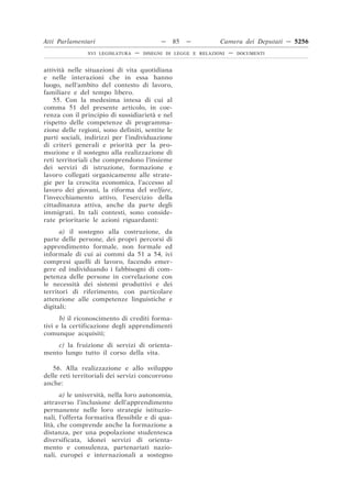 Atti Parlamentari                          —     85   —        Camera dei Deputati — 5256
               XVI LEGISLATURA   —   DISEGNI DI LEGGE E RELAZIONI   —   DOCUMENTI



attività nelle situazioni di vita quotidiana
e nelle interazioni che in essa hanno
luogo, nell’ambito del contesto di lavoro,
familiare e del tempo libero.
    55. Con la medesima intesa di cui al
comma 51 del presente articolo, in coe-
renza con il principio di sussidiarietà e nel
rispetto delle competenze di programma-
zione delle regioni, sono definiti, sentite le
parti sociali, indirizzi per l’individuazione
di criteri generali e priorità per la pro-
mozione e il sostegno alla realizzazione di
reti territoriali che comprendono l’insieme
dei servizi di istruzione, formazione e
lavoro collegati organicamente alle strate-
gie per la crescita economica, l’accesso al
lavoro dei giovani, la riforma del welfare,
l’invecchiamento attivo, l’esercizio della
cittadinanza attiva, anche da parte degli
immigrati. In tali contesti, sono conside-
rate prioritarie le azioni riguardanti:
      a) il sostegno alla costruzione, da
parte delle persone, dei propri percorsi di
apprendimento formale, non formale ed
informale di cui ai commi da 51 a 54, ivi
compresi quelli di lavoro, facendo emer-
gere ed individuando i fabbisogni di com-
petenza delle persone in correlazione con
le necessità dei sistemi produttivi e dei
territori di riferimento, con particolare
attenzione alle competenze linguistiche e
digitali;
      b) il riconoscimento di crediti forma-
tivi e la certificazione degli apprendimenti
comunque acquisiti;
    c) la fruizione di servizi di orienta-
mento lungo tutto il corso della vita.

   56. Alla realizzazione e allo sviluppo
delle reti territoriali dei servizi concorrono
anche:
       a) le università, nella loro autonomia,
attraverso l’inclusione dell’apprendimento
permanente nelle loro strategie istituzio-
nali, l’offerta formativa flessibile e di qua-
lità, che comprende anche la formazione a
distanza, per una popolazione studentesca
diversificata, idonei servizi di orienta-
mento e consulenza, partenariati nazio-
nali, europei e internazionali a sostegno
 