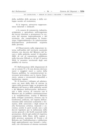 Atti Parlamentari                           —     86   —        Camera dei Deputati — 5256
                XVI LEGISLATURA   —   DISEGNI DI LEGGE E RELAZIONI   —   DOCUMENTI



della mobilità delle persone e dello svi-
luppo sociale ed economico;

     b) le imprese, attraverso rappresen-
tanze datoriali e sindacali;

      c) le camere di commercio, industria,
artigianato e agricoltura nell’erogazione
dei servizi destinati a promuovere la cre-
scita del sistema imprenditoriale e del
territorio, che comprendono la forma-
zione, l’apprendimento e la valorizzazione
dell’esperienza   professionale   acquisita
dalle persone;

      d) l’Osservatorio sulla migrazione in-
terna nell’ambito del territorio nazionale
istituito con decreto del Ministro del la-
voro e delle politiche sociali 11 dicembre
2009, di cui al comunicato pubblicato
nella Gazzetta Ufficiale n. 65 del 13 marzo
2010; le strutture territoriali degli enti
pubblici di ricerca.

    57. Dall’attuazione delle disposizioni di
cui ai commi 55 e 56 non devono derivare
nuovi o maggiori oneri a carico della
finanza pubblica. Le amministrazioni in-
teressate provvedono con le risorse finan-
ziarie, umane e strumentali disponibili a
legislazione vigente.
    58. Il Governo è delegato ad adottare,
entro sei mesi dalla data di entrata in
vigore della presente legge, su proposta del
Ministro del lavoro e delle politiche sociali
e del Ministro dell’istruzione, dell’univer-
sità e della ricerca, di concerto con il
Ministro per la pubblica amministrazione
e la semplificazione, sentito il Ministro
dello sviluppo economico, d’intesa con la
Conferenza unificata, nel rispetto dell’au-
tonomia delle istituzioni scolastiche e for-
mative, delle università e degli istituti di
alta formazione artistica, musicale e co-
reutica, sentite le parti sociali, uno o più
decreti legislativi per la definizione delle
norme generali e dei livelli essenziali delle
prestazioni, riferiti agli ambiti di rispettiva
competenza dello Stato, delle regioni e
delle province autonome di Trento e di
Bolzano, per l’individuazione e validazione
degli apprendimenti non formali e infor-
mali, con riferimento al sistema nazionale
 