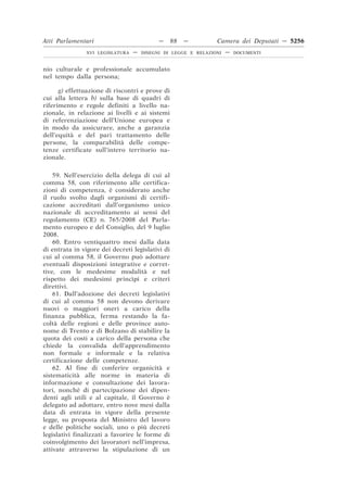 Atti Parlamentari                           —     88   —        Camera dei Deputati — 5256
                XVI LEGISLATURA   —   DISEGNI DI LEGGE E RELAZIONI   —   DOCUMENTI



nio culturale e professionale accumulato
nel tempo dalla persona;

      g) effettuazione di riscontri e prove di
cui alla lettera b) sulla base di quadri di
riferimento e regole definiti a livello na-
zionale, in relazione ai livelli e ai sistemi
di referenziazione dell’Unione europea e
in modo da assicurare, anche a garanzia
dell’equità e del pari trattamento delle
persone, la comparabilità delle compe-
tenze certificate sull’intero territorio na-
zionale.

    59. Nell’esercizio della delega di cui al
comma 58, con riferimento alle certifica-
zioni di competenza, è considerato anche
il ruolo svolto dagli organismi di certifi-
cazione accreditati dall’organismo unico
nazionale di accreditamento ai sensi del
regolamento (CE) n. 765/2008 del Parla-
mento europeo e del Consiglio, del 9 luglio
2008.
    60. Entro ventiquattro mesi dalla data
di entrata in vigore dei decreti legislativi di
cui al comma 58, il Governo può adottare
eventuali disposizioni integrative e corret-
tive, con le medesime modalità e nel
rispetto dei medesimi princìpi e criteri
direttivi.
    61. Dall’adozione dei decreti legislativi
di cui al comma 58 non devono derivare
nuovi o maggiori oneri a carico della
finanza pubblica, ferma restando la fa-
coltà delle regioni e delle province auto-
nome di Trento e di Bolzano di stabilire la
quota dei costi a carico della persona che
chiede la convalida dell’apprendimento
non formale e informale e la relativa
certificazione delle competenze.
    62. Al fine di conferire organicità e
sistematicità alle norme in materia di
informazione e consultazione dei lavora-
tori, nonché di partecipazione dei dipen-
denti agli utili e al capitale, il Governo è
delegato ad adottare, entro nove mesi dalla
data di entrata in vigore della presente
legge, su proposta del Ministro del lavoro
e delle politiche sociali, uno o più decreti
legislativi finalizzati a favorire le forme di
coinvolgimento dei lavoratori nell’impresa,
attivate attraverso la stipulazione di un
 