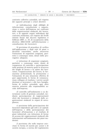 Atti Parlamentari                           —     89   —        Camera dei Deputati — 5256
                XVI LEGISLATURA   —   DISEGNI DI LEGGE E RELAZIONI   —   DOCUMENTI



contratto collettivo aziendale, nel rispetto
dei seguenti princìpi e criteri direttivi:
      a) individuazione degli obblighi di
informazione, consultazione o negozia-
zione a carico dell’impresa nei confronti
delle organizzazioni sindacali, dei lavora-
tori, o di appositi organi individuati dal
contratto medesimo, nel rispetto dei livelli
minimi fissati dal decreto legislativo 6
febbraio 2007, n. 25, di recepimento della
direttiva 2002/14/CE sull’informazione e
consultazione dei lavoratori;
       b) previsione di procedure di verifica
dell’applicazione e degli esiti di piani o
decisioni concordate, anche attraverso
l’istituzione di organismi congiunti, pari-
tetici o comunque misti, dotati delle pre-
rogative adeguate;
      c) istituzione di organismi congiunti,
paritetici o comunque misti, dotati di
competenze di controllo e partecipazione
nella gestione di materie quali la sicurezza
dei luoghi di lavoro e la salute dei lavo-
ratori, l’organizzazione del lavoro, la for-
mazione professionale, la promozione e
l’attuazione di una situazione effettiva di
pari opportunità, le forme di remunera-
zione collegate al risultato, i servizi sociali
destinati ai lavoratori e alle loro famiglie,
forme di welfare aziendale, ogni altra
materia attinente alla responsabilità so-
ciale dell’impresa;
      d) controllo sull’andamento o su de-
terminate scelte di gestione aziendali, me-
diante partecipazione di rappresentanti
eletti dai lavoratori o designati dalle or-
ganizzazioni sindacali in organi di sorve-
glianza;
      e) previsione della partecipazione dei
lavoratori dipendenti agli utili o al capitale
dell’impresa e della partecipazione dei
lavoratori all’attuazione e al risultato di
piani industriali, con istituzione di forme
di accesso dei rappresentanti sindacali alle
informazioni sull’andamento dei piani me-
desimi;
      f) previsione che nelle imprese eser-
citate in forma di società per azioni o di
società europea, a norma del regolamento
 