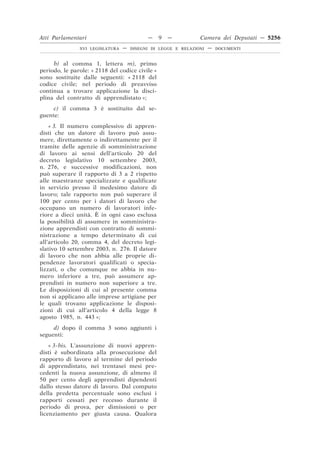 Atti Parlamentari                          —     9   —         Camera dei Deputati — 5256
               XVI LEGISLATURA   —   DISEGNI DI LEGGE E RELAZIONI   —   DOCUMENTI



     b) al comma 1, lettera m), primo
periodo, le parole: « 2118 del codice civile »
sono sostituite dalle seguenti: « 2118 del
codice civile; nel periodo di preavviso
continua a trovare applicazione la disci-
plina del contratto di apprendistato »;
     c) il comma 3 è sostituito dal se-
guente:
    « 3. Il numero complessivo di appren-
disti che un datore di lavoro può assu-
mere, direttamente o indirettamente per il
tramite delle agenzie di somministrazione
di lavoro ai sensi dell’articolo 20 del
decreto legislativo 10 settembre 2003,
n. 276, e successive modificazioni, non
può superare il rapporto di 3 a 2 rispetto
alle maestranze specializzate e qualificate
in servizio presso il medesimo datore di
lavoro; tale rapporto non può superare il
100 per cento per i datori di lavoro che
occupano un numero di lavoratori infe-
riore a dieci unità. È in ogni caso esclusa
la possibilità di assumere in somministra-
zione apprendisti con contratto di sommi-
nistrazione a tempo determinato di cui
all’articolo 20, comma 4, del decreto legi-
slativo 10 settembre 2003, n. 276. Il datore
di lavoro che non abbia alle proprie di-
pendenze lavoratori qualificati o specia-
lizzati, o che comunque ne abbia in nu-
mero inferiore a tre, può assumere ap-
prendisti in numero non superiore a tre.
Le disposizioni di cui al presente comma
non si applicano alle imprese artigiane per
le quali trovano applicazione le disposi-
zioni di cui all’articolo 4 della legge 8
agosto 1985, n. 443 »;
     d) dopo il comma 3 sono aggiunti i
seguenti:
    « 3-bis. L’assunzione di nuovi appren-
disti è subordinata alla prosecuzione del
rapporto di lavoro al termine del periodo
di apprendistato, nei trentasei mesi pre-
cedenti la nuova assunzione, di almeno il
50 per cento degli apprendisti dipendenti
dallo stesso datore di lavoro. Dal computo
della predetta percentuale sono esclusi i
rapporti cessati per recesso durante il
periodo di prova, per dimissioni o per
licenziamento per giusta causa. Qualora
 