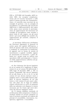 Atti Parlamentari                           —     90   —        Camera dei Deputati — 5256
                XVI LEGISLATURA   —   DISEGNI DI LEGGE E RELAZIONI   —   DOCUMENTI



(CE) n. 2157/2001 del Consiglio, dell’8 ot-
tobre 2001, che occupino complessiva-
mente più di trecento lavoratori e nelle
quali lo statuto preveda che l’amministra-
zione e il controllo sono esercitati da un
consiglio di gestione e da un consiglio di
sorveglianza, in conformità agli articoli da
2409-octies a 2409-quaterdecies del codice
civile, possa essere prevista la partecipa-
zione di rappresentanti dei lavoratori nel
consiglio di sorveglianza come membri a
pieno titolo di tale organo, con gli stessi
diritti e gli stessi obblighi dei membri che
rappresentano gli azionisti, compreso il
diritto di voto;

      g) previsione dell’accesso privilegiato
dei lavoratori dipendenti al possesso di
azioni, quote del capitale dell’impresa, o
diritti di opzione sulle stesse, direttamente
o mediante la costituzione di fondazioni,
di appositi enti in forma di società di
investimento a capitale variabile, oppure
di associazioni di lavoratori, i quali ab-
biano tra i propri scopi un utilizzo non
speculativo delle partecipazioni e l’eserci-
zio della rappresentanza collettiva nel go-
verno dell’impresa.


    63. Per l’adozione dei decreti legislativi
di cui al comma 62 si applicano le dispo-
sizioni di cui al comma 90 dell’articolo 1
della legge 24 dicembre 2007, n. 247, in
quanto compatibili. Dai decreti legislativi
di cui alle lettere a), b), c), d), f) e g) del
comma 62 non devono derivare nuovi o
maggiori oneri a carico della finanza pub-
blica. Il decreto legislativo di cui alla
lettera e) del comma 62 può essere adot-
tato solo dopo che la legge di stabilità
relativa all’esercizio in corso al momento
della sua adozione avrà disposto le risorse
necessarie per far fronte agli oneri deri-
vanti dal decreto legislativo stesso.
    64. Il sistema pubblico nazionale di
certificazione delle competenze si fonda su
standard minimi di servizio omogenei su
tutto il territorio nazionale nel rispetto dei
princìpi di accessibilità, riservatezza, tra-
sparenza, oggettività e tracciabilità.
 
