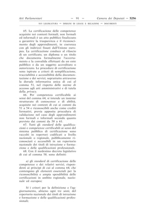 Atti Parlamentari                          —    91   —         Camera dei Deputati — 5256
               XVI LEGISLATURA   —   DISEGNI DI LEGGE E RELAZIONI   —   DOCUMENTI



    65. La certificazione delle competenze
acquisite nei contesti formali, non formali
ed informali è un atto pubblico finalizzato
a garantire la trasparenza e il riconosci-
mento degli apprendimenti, in coerenza
con gli indirizzi fissati dall’Unione euro-
pea. La certificazione conduce al rilascio
di un certificato, un diploma o un titolo
che documenta formalmente l’accerta-
mento e la convalida effettuati da un ente
pubblico o da un soggetto accreditato o
autorizzato. Le procedure di certificazione
sono ispirate a criteri di semplificazione,
tracciabilità e accessibilità della documen-
tazione e dei servizi, soprattutto attraverso
la dorsale informativa unica di cui al
comma 51, nel rispetto delle norme di
accesso agli atti amministrativi e di tutela
della privacy.
    66. Per competenza certificabile ai
sensi del comma 64, si intende un insieme
strutturato di conoscenze e di abilità,
acquisite nei contesti di cui ai commi da
51 a 54 e riconoscibili anche come crediti
formativi, previa apposita procedura di
validazione nel caso degli apprendimenti
non formali e informali secondo quanto
previsto dai commi da 58 a 61.
    67. Tutti gli standard delle qualifica-
zioni e competenze certificabili ai sensi del
sistema pubblico di certificazione sono
raccolti in repertori codificati a livello
nazionale o regionale, pubblicamente ri-
conosciuti e accessibili in un repertorio
nazionale dei titoli di istruzione e forma-
zione e delle qualificazioni professionali.
    68. Con il medesimo decreto legislativo
di cui al comma 58, sono definiti:

      a) gli standard di certificazione delle
competenze e dei relativi servizi, rispon-
denti ai princìpi di cui al comma 64, che
contengono gli elementi essenziali per la
riconoscibilità e ampia spendibilità delle
certificazioni in ambito regionale, nazio-
nale ed europeo;

     b) i criteri per la definizione e l’ag-
giornamento, almeno ogni tre anni, del
repertorio nazionale dei titoli di istruzione
e formazione e delle qualificazioni profes-
sionali;
 