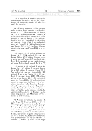 Atti Parlamentari                          —    92   —         Camera dei Deputati — 5256
               XVI LEGISLATURA   —   DISEGNI DI LEGGE E RELAZIONI   —   DOCUMENTI



      c) le modalità di registrazione delle
competenze certificate, anche con riferi-
mento al libretto formativo ed alle ana-
grafi del cittadino.

   69. All’onere derivante dall’attuazione
della presente legge, valutato complessiva-
mente in 1.719 milioni di euro per l’anno
2013, 2.921 milioni di euro per l’anno 2014,
2.501 milioni di euro per l’anno 2015, 2.482
milioni di euro per l’anno 2016, 2.038 mi-
lioni di euro per l’anno 2017, 2.142 milioni
di euro per l’anno 2018, 2.148 milioni di
euro per l’anno 2019, 2.195 milioni di euro
per l’anno 2020 e 2.225 milioni di euro
annui a decorrere dall’anno 2021, si prov-
vede:
      a) quanto a 1.138 milioni di euro per
l’anno 2013, 2.014 milioni di euro per
l’anno 2014 e 1.716 milioni di euro annui
a decorrere dall’anno 2015, mediante uti-
lizzo delle maggiori entrate e dei risparmi
di spesa derivanti dai commi da 72 a 79;
      b) quanto a 581 milioni di euro per
l’anno 2013, 907 milioni di euro per l’anno
2014, 785 milioni di euro per l’anno 2015,
766 milioni di euro per l’anno 2016, 322
milioni di euro per l’anno 2017, 426 mi-
lioni di euro per l’anno 2018, 432 milioni
di euro per l’anno 2019, 479 milioni di
euro per l’anno 2020 e 509 milioni di euro
annui a decorrere dall’anno 2021, me-
diante riduzione delle dotazioni finanzia-
rie del programma di spesa « Regolazioni
contabili, restituzioni e rimborsi di impo-
sta » nell’ambito della missione « Politiche
economico-finanziarie e di bilancio » dello
stato di previsione del Ministero dell’eco-
nomia e delle finanze.

    70. Ai sensi dell’articolo 17, comma 12,
della legge 31 dicembre 2009, n. 196, il
Ministero dell’economia e delle finanze
provvede al monitoraggio degli effetti fi-
nanziari derivanti dalle disposizioni intro-
dotte dalla presente legge. Nel caso in cui
si verifichino, o siano in procinto di veri-
ficarsi, scostamenti rispetto alle previsioni
di cui al comma 69, fatta salva l’adozione
dei provvedimenti di cui all’articolo 11,
comma 3, lettera l), della citata legge
 