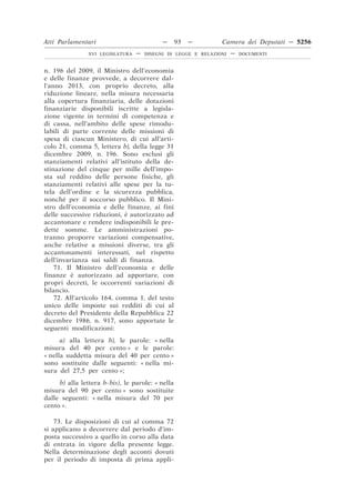 Atti Parlamentari                           —     93   —        Camera dei Deputati — 5256
                XVI LEGISLATURA   —   DISEGNI DI LEGGE E RELAZIONI   —   DOCUMENTI



n. 196 del 2009, il Ministro dell’economia
e delle finanze provvede, a decorrere dal-
l’anno 2013, con proprio decreto, alla
riduzione lineare, nella misura necessaria
alla copertura finanziaria, delle dotazioni
finanziarie disponibili iscritte a legisla-
zione vigente in termini di competenza e
di cassa, nell’ambito delle spese rimodu-
labili di parte corrente delle missioni di
spesa di ciascun Ministero, di cui all’arti-
colo 21, comma 5, lettera b), della legge 31
dicembre 2009, n. 196. Sono esclusi gli
stanziamenti relativi all’istituto della de-
stinazione del cinque per mille dell’impo-
sta sul reddito delle persone fisiche, gli
stanziamenti relativi alle spese per la tu-
tela dell’ordine e la sicurezza pubblica,
nonché per il soccorso pubblico. Il Mini-
stro dell’economia e delle finanze, ai fini
delle successive riduzioni, è autorizzato ad
accantonare e rendere indisponibili le pre-
dette somme. Le amministrazioni po-
tranno proporre variazioni compensative,
anche relative a missioni diverse, tra gli
accantonamenti interessati, nel rispetto
dell’invarianza sui saldi di finanza.
    71. Il Ministro dell’economia e delle
finanze è autorizzato ad apportare, con
propri decreti, le occorrenti variazioni di
bilancio.
    72. All’articolo 164, comma 1, del testo
unico delle imposte sui redditi di cui al
decreto del Presidente della Repubblica 22
dicembre 1986, n. 917, sono apportate le
seguenti modificazioni:
      a) alla lettera b), le parole: « nella
misura del 40 per cento » e le parole:
« nella suddetta misura del 40 per cento »
sono sostituite dalle seguenti: « nella mi-
sura del 27,5 per cento »;
     b) alla lettera b-bis), le parole: « nella
misura del 90 per cento » sono sostituite
dalle seguenti: « nella misura del 70 per
cento ».

    73. Le disposizioni di cui al comma 72
si applicano a decorrere dal periodo d’im-
posta successivo a quello in corso alla data
di entrata in vigore della presente legge.
Nella determinazione degli acconti dovuti
per il periodo di imposta di prima appli-
 