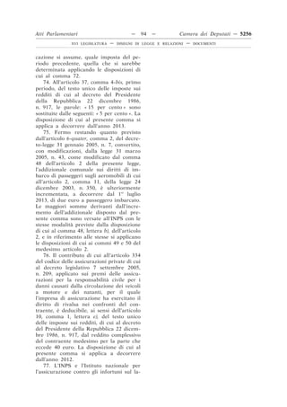 Atti Parlamentari                          —     94   —        Camera dei Deputati — 5256
               XVI LEGISLATURA   —   DISEGNI DI LEGGE E RELAZIONI   —   DOCUMENTI



cazione si assume, quale imposta del pe-
riodo precedente, quella che si sarebbe
determinata applicando le disposizioni di
cui al comma 72.
    74. All’articolo 37, comma 4-bis, primo
periodo, del testo unico delle imposte sui
redditi di cui al decreto del Presidente
della Repubblica 22 dicembre 1986,
n. 917, le parole: « 15 per cento » sono
sostituite dalle seguenti: « 5 per cento ». La
disposizione di cui al presente comma si
applica a decorrere dall’anno 2013.
    75. Fermo restando quanto previsto
dall’articolo 6-quater, comma 2, del decre-
to-legge 31 gennaio 2005, n. 7, convertito,
con modificazioni, dalla legge 31 marzo
2005, n. 43, come modificato dal comma
48 dell’articolo 2 della presente legge,
l’addizionale comunale sui diritti di im-
barco di passeggeri sugli aeromobili di cui
all’articolo 2, comma 11, della legge 24
dicembre 2003, n. 350, è ulteriormente
incrementata, a decorrere dal 1o luglio
2013, di due euro a passeggero imbarcato.
Le maggiori somme derivanti dall’incre-
mento dell’addizionale disposto dal pre-
sente comma sono versate all’INPS con le
stesse modalità previste dalla disposizione
di cui al comma 48, lettera b), dell’articolo
2, e in riferimento alle stesse si applicano
le disposizioni di cui ai commi 49 e 50 del
medesimo articolo 2.
    76. Il contributo di cui all’articolo 334
del codice delle assicurazioni private di cui
al decreto legislativo 7 settembre 2005,
n. 209, applicato sui premi delle assicu-
razioni per la responsabilità civile per i
danni causati dalla circolazione dei veicoli
a motore e dei natanti, per il quale
l’impresa di assicurazione ha esercitato il
diritto di rivalsa nei confronti del con-
traente, è deducibile, ai sensi dell’articolo
10, comma 1, lettera e), del testo unico
delle imposte sui redditi, di cui al decreto
del Presidente della Repubblica 22 dicem-
bre 1986, n. 917, dal reddito complessivo
del contraente medesimo per la parte che
eccede 40 euro. La disposizione di cui al
presente comma si applica a decorrere
dall’anno 2012.
    77. L’INPS e l’Istituto nazionale per
l’assicurazione contro gli infortuni sul la-
 