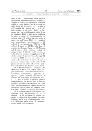 Atti Parlamentari                           —     95   —        Camera dei Deputati — 5256
                XVI LEGISLATURA   —   DISEGNI DI LEGGE E RELAZIONI   —   DOCUMENTI



voro (INAIL), nell’ambito della propria
autonomia, adottano misure di razionaliz-
zazione organizzativa, aggiuntive rispetto a
quelle previste dall’articolo 4, comma 66,
della legge 12 novembre 2011, n. 183, e
dall’articolo 21, commi da 1 a 9, del
decreto-legge 6 dicembre 2011, n. 201,
convertito, con modificazioni, dalla legge
22 dicembre 2011, n. 214, volte a ridurre
le proprie spese di funzionamento, in
misura pari a 90 milioni di euro annui a
decorrere dall’anno 2013. Le riduzioni
sono quantificate, rispettivamente, in 18
milioni di euro annui per l’INAIL e in 72
milioni di euro per l’INPS, sulla base di
quanto stabilito con il decreto del Ministro
del lavoro e delle politiche sociali, di
concerto con il Ministro dell’economia e
delle finanze, emanato in applicazione del
citato articolo 4, comma 66, della legge 12
novembre 2011, n. 183. Le somme deri-
vanti dalle riduzioni di spesa di cui al
presente comma sono versate entro il 30
giugno di ciascun anno ad apposito capi-
tolo dell’entrata del bilancio dello Stato.
    78. L’Amministrazione autonoma dei
Monopoli di Stato, nell’ambito della pro-
pria autonomia, adotta misure di raziona-
lizzazione organizzativa, aggiuntive ri-
spetto a quelle previste dall’articolo 4,
comma 38, della legge 12 novembre 2011,
n. 183, volte a ridurre le proprie spese di
funzionamento, in misura pari a euro 10
milioni a decorrere dall’esercizio 2013, che
sono conseguentemente versati entro il 30
giugno di ciascun anno ad apposito capi-
tolo dello stato di previsione dell’entrata.
    79. I Ministeri vigilanti verificano l’at-
tuazione degli adempimenti di cui ai
commi 77 e 78, comprese le misure cor-
rettive previste dalle disposizioni vigenti ivi
indicate, anche con riferimento alla effet-
tiva riduzione delle spese di funziona-
mento degli enti interessati.
 