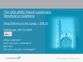 The HFA pMDI Patent Landscape:
Minefield or Goldmine

Drug Delivery to the Lungs – DDL20

Edinburgh, 09/12/2009


Arthur Lallement
Senior Associate, CambridgeIP
Ilian Iliev
CEO and co-founder, CambridgeIP



                                     © 2009 CambridgeIP Ltd. All rights reserved.
 