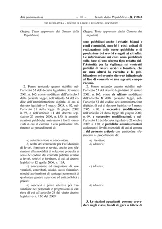 Atti parlamentari                             – 10 –         Senato della Repubblica – N. 2156-B
                    XVI LEGISLATURA – DISEGNI DI LEGGE E RELAZIONI - DOCUMENTI


(Segue: Testo approvato dal Senato della            (Segue: Testo approvato dalla Camera dei
  Repubblica)                                         deputati)

                                                    sono pubblicati anche i relativi bilanci e
                                                                               ´
                                                    conti consuntivi, nonche i costi unitari di
                                                    realizzazione delle opere pubbliche e di
                                                    produzione dei servizi erogati ai cittadini.
                                                    Le informazioni sui costi sono pubblicate
                                                    sulla base di uno schema tipo redatto dal-
                                                               `
                                                    l’Autorita per la vigilanza sui contratti
                                                    pubblici di lavori, servizi e forniture, che
                                                                       `
                                                    ne cura altresı la raccolta e la pub-
                                                    blicazione nel proprio sito web istituzionale
                                                    al fine di consentirne una agevole compa-
                                                    razione.
   2. Fermo restando quanto stabilito nel-             2. Fermo restando quanto stabilito nel-
l’articolo 53 del decreto legislativo 30 marzo      l’articolo 53 del decreto legislativo 30 marzo
2001, n. 165, come modificato dall’articolo 3       2001, n. 165, come da ultimo modificato
della presente legge, nell’articolo 54 del co-      dall’articolo 8 della presente legge, nel-
dice dell’amministrazione digitale, di cui al       l’articolo 54 del codice dell’amministrazione
decreto legislativo 7 marzo 2005, n. 82, nel-       digitale, di cui al decreto legislativo 7 marzo
l’articolo 21 della legge 18 giugno 2009,           2005, n. 82, e successive modificazioni,
n. 69, e nell’articolo 11 del decreto legi-         nell’articolo 21 della legge 18 giugno 2009,
slativo 27 ottobre 2009, n. 150, le ammini-         n. 69, e successive modificazioni, e nel-
strazioni pubbliche assicurano i livelli essen-     l’articolo 11 del decreto legislativo 27 ottobre
ziali di cui al comma 1 con particolare rife-       2009, n. 150, le pubbliche amministrazioni
rimento ai procedimenti di:                         assicurano i livelli essenziali di cui al comma
                                                    1 del presente articolo con particolare rife-
                                                    rimento ai procedimenti di:
     a) autorizzazione o concessione;                     a) identica;
     b) scelta del contraente per l’affidamento           b) identica;
di lavori, forniture e servizi, anche con rife-
                      `
rimento alla modalita di selezione prescelta ai
sensi del codice dei contratti pubblici relativi
a lavori, servizi e forniture, di cui al decreto
legislativo 12 aprile 2006, n. 163;
     c) concessione ed erogazione di sov-                c) identica;
venzioni, contributi, sussidi, ausili finanziari,
       ´
nonche attribuzione di vantaggi economici di
qualunque genere a persone ed enti pubblici e
privati;
     d) concorsi e prove selettive per l’as-             d) identica.
sunzione del personale e progressioni di car-
riera di cui all’articolo 24 del citato decreto
legislativo n. 150 del 2009.
                                                      3. Le stazioni appaltanti possono preve-
                                                    dere negli avvisi, bandi di gara o lettere di
 