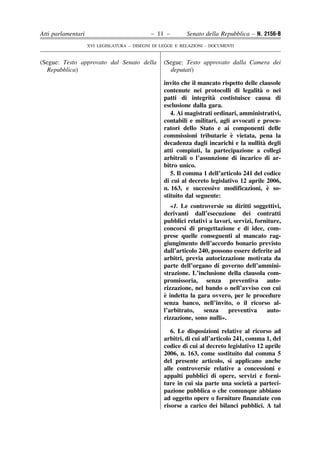 Atti parlamentari                            – 11 –        Senato della Repubblica – N. 2156-B
                    XVI LEGISLATURA – DISEGNI DI LEGGE E RELAZIONI - DOCUMENTI


(Segue: Testo approvato dal Senato della          (Segue: Testo approvato dalla Camera dei
  Repubblica)                                       deputati)

                                                  invito che il mancato rispetto delle clausole
                                                                                       `
                                                  contenute nei protocolli di legalita o nei
                                                                     `
                                                  patti di integrita costistuisce causa di
                                                  esclusione dalla gara.
                                                     4. Ai magistrati ordinari, amministrativi,
                                                  contabili e militari, agli avvocati e procu-
                                                  ratori dello Stato e ai componenti delle
                                                                            `
                                                  commissioni tributarie e vietata, pena la
                                                                                         `
                                                  decadenza dagli incarichi e la nullita degli
                                                  atti compiuti, la partecipazione a collegi
                                                  arbitrali o l’assunzione di incarico di ar-
                                                  bitro unico.
                                                     5. Il comma 1 dell’articolo 241 del codice
                                                  di cui al decreto legislativo 12 aprile 2006,
                                                  n. 163, e successive modificazioni, e so-`
                                                  stituito dal seguente:
                                                     «1. Le controversie su diritti soggettivi,
                                                  derivanti dall’esecuzione dei contratti
                                                  pubblici relativi a lavori, servizi, forniture,
                                                  concorsi di progettazione e di idee, com-
                                                  prese quelle conseguenti al mancato rag-
                                                  giungimento dell’accordo bonario previsto
                                                  dall’articolo 240, possono essere deferite ad
                                                  arbitri, previa autorizzazione motivata da
                                                  parte dell’organo di governo dell’ammini-
                                                  strazione. L’inclusione della clausola com-
                                                  promissoria, senza preventiva auto-
                                                  rizzazione, nel bando o nell’avviso con cui
                                                  `
                                                  e indetta la gara ovvero, per le procedure
                                                  senza banco, nell’invito, o il ricorso al-
                                                  l’arbitrato,    senza    preventiva      auto-
                                                  rizzazione, sono nulli».

                                                     6. Le disposizioni relative al ricorso ad
                                                  arbitri, di cui all’articolo 241, comma 1, del
                                                  codice di cui al decreto legislativo 12 aprile
                                                  2006, n. 163, come sostituito dal comma 5
                                                  del presente articolo, si applicano anche
                                                  alle controversie relative a concessioni e
                                                  appalti pubblici di opere, servizi e forni-
                                                                                     `
                                                  ture in cui sia parte una societa a parteci-
                                                  pazione pubblica o che comunque abbiano
                                                  ad oggetto opere o forniture finanziate con
                                                  risorse a carico dei bilanci pubblici. A tal
 
