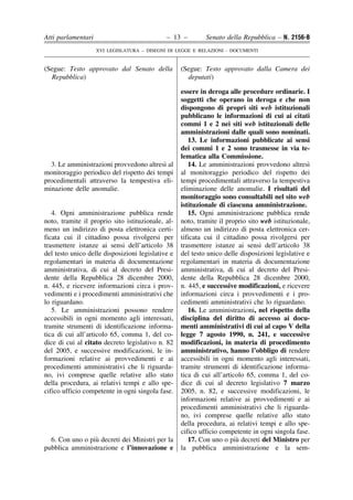 Atti parlamentari                            – 13 –         Senato della Repubblica – N. 2156-B
                    XVI LEGISLATURA – DISEGNI DI LEGGE E RELAZIONI - DOCUMENTI


(Segue: Testo approvato dal Senato della           (Segue: Testo approvato dalla Camera dei
  Repubblica)                                        deputati)

                                                   essere in deroga alle procedure ordinarie. I
                                                   soggetti che operano in deroga e che non
                                                   dispongono di propri siti web istituzionali
                                                   pubblicano le informazioni di cui ai citati
                                                   commi 1 e 2 nei siti web istituzionali delle
                                                   amministrazioni dalle quali sono nominati.
                                                      13. Le informazioni pubblicate ai sensi
                                                   dei commi 1 e 2 sono trasmesse in via te-
                                                   lematica alla Commissione.
                                          `
  3. Le amministrazioni provvedono altresı al         14. Le amministrazioni provvedono altresı   `
monitoraggio periodico del rispetto dei tempi      al monitoraggio periodico del rispetto dei
procedimentali attraverso la tempestiva eli-       tempi procedimentali attraverso la tempestiva
minazione delle anomalie.                          eliminazione delle anomalie. I risultati del
                                                   monitoraggio sono consultabili nel sito web
                                                   istituzionale di ciascuna amministrazione.
   4. Ogni amministrazione pubblica rende             15. Ogni amministrazione pubblica rende
noto, tramite il proprio sito istituzionale, al-   noto, tramite il proprio sito web istituzionale,
meno un indirizzo di posta elettronica certi-      almeno un indirizzo di posta elettronica cer-
ficata cui il cittadino possa rivolgersi per       tificata cui il cittadino possa rivolgersi per
trasmettere istanze ai sensi dell’articolo 38      trasmettere istanze ai sensi dell’articolo 38
del testo unico delle disposizioni legislative e   del testo unico delle disposizioni legislative e
regolamentari in materia di documentazione         regolamentari in materia di documentazione
amministrativa, di cui al decreto del Presi-       amministrativa, di cui al decreto del Presi-
dente della Repubblica 28 dicembre 2000,           dente della Repubblica 28 dicembre 2000,
n. 445, e ricevere informazioni circa i prov-      n. 445, e successive modificazioni, e ricevere
vedimenti e i procedimenti amministrativi che      informazioni circa i provvedimenti e i pro-
lo riguardano.                                     cedimenti amministrativi che lo riguardano.
   5. Le amministrazioni possono rendere              16. Le amministrazioni, nel rispetto della
accessibili in ogni momento agli interessati,      disciplina del diritto di accesso ai docu-
tramite strumenti di identificazione informa-      menti amministrativi di cui al capo V della
tica di cui all’articolo 65, comma 1, del co-      legge 7 agosto 1990, n. 241, e successive
dice di cui al citato decreto legislativo n. 82    modificazioni, in materia di procedimento
del 2005, e successive modificazioni, le in-       amministrativo, hanno l’obbligo di rendere
formazioni relative ai provvedimenti e ai          accessibili in ogni momento agli interessati,
procedimenti amministrativi che li riguarda-       tramite strumenti di identificazione informa-
no, ivi comprese quelle relative allo stato        tica di cui all’articolo 65, comma 1, del co-
della procedura, ai relativi tempi e allo spe-     dice di cui al decreto legislativo 7 marzo
cifico ufficio competente in ogni singola fase.    2005, n. 82, e successive modificazioni, le
                                                   informazioni relative ai provvedimenti e ai
                                                   procedimenti amministrativi che li riguarda-
                                                   no, ivi comprese quelle relative allo stato
                                                   della procedura, ai relativi tempi e allo spe-
                                                   cifico ufficio competente in ogni singola fase.
                 `
  6. Con uno o piu decreti dei Ministri per la                          `
                                                      17. Con uno o piu decreti del Ministro per
pubblica amministrazione e l’innovazione e         la pubblica amministrazione e la sem-
 