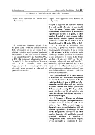 Atti parlamentari                            – 15 –        Senato della Repubblica – N. 2156-B
                    XVI LEGISLATURA – DISEGNI DI LEGGE E RELAZIONI - DOCUMENTI


(Segue: Testo approvato dal Senato della          (Segue: Testo approvato dalla Camera dei
  Repubblica)                                       deputati)

                                                     `
                                                  rita per la vigilanza sui contratti pubblici
                                                  di lavori, servizi e forniture trasmette alla
                                                  Corte dei conti l’elenco delle ammini-
                                                  strazioni che hanno omesso di trasmettere
                                                  e pubblicare, in tutto o in parte, le infor-
                                                  mazioni di cui al presente comma in for-
                                                  mato digitale standard aperto. Si applica
                                                  l’articolo 6, comma 11, del codice di cui al
                                                  decreto legislativo 12 aprile 2006, n. 163.
   7. La mancata o incompleta pubblicazione          19. La mancata o incompleta pub-
da parte delle pubbliche amministrazioni          blicazione, da parte delle pubbliche ammini-
delle informazioni di cui al comma 6 co-          strazioni, delle informazioni di cui al comma
stituisce violazione degli standard qualitativi   17 del presente articolo costituisce viola-
ed economici ai sensi dell’articolo 1, comma      zione degli standard qualitativi ed economici
1, del decreto legislativo 20 dicembre 2009,      ai sensi dell’articolo 1, comma 1, del decreto
            `
n. 198, ed e comunque valutata ai sensi del-      legislativo 20 dicembre 2009, n. 198, ed e   `
l’articolo 21 del decreto legislativo 30 marzo    comunque valutata ai sensi dell’articolo 21
2001, n. 165. Eventuali ritardi nel-              del decreto legislativo 30 marzo 2001, n. 165,
l’aggiornamento dei contenuti sugli strumenti     e successive modificazioni. Eventuali ritardi
informatici sono sanzionati a carico dei re-      nell’aggiornamento dei contenuti sugli stru-
sponsabili del servizio.                          menti informatici sono sanzionati a carico dei
                                                  responsabili del servizio.
                                                     20. Le disposizioni del presente articolo
                                                  si applicano alle amministrazioni pubbli-
                                                  che di cui all’articolo 1, comma 2, del de-
                                                  creto legislativo 30 marzo 2001, n. 165, e
                                                  successive modificazioni, agli enti pubblici
                                                                      ´           `
                                                  nazionali, nonche alle societa partecipate
                                                  dalle amministrazioni pubbliche, limitata-
                                                                             `
                                                  mente alla loro attivita di pubblico inte-
                                                  resse disciplinata dal diritto nazionale o
                                                  dell’Unione europea.
                                                                        `
                                                     21. Il Governo e delegato ad adottare,
                                                  senza nuovi o maggiori oneri per la finanza
                                                  pubblica, entro sei mesi dalla data di en-
                                                  trata in vigore della presente legge, un
                                                  decreto legislativo per il riordino della di-
                                                  sciplina riguardante gli obblighi di pub-
                                                        `
                                                  blicita, trasparenza e diffusione di infor-
                                                  mazioni da parte delle pubbliche ammini-
                                                  strazioni, mediante la modifica o
                                                  l’integrazione delle disposizioni vigenti,
                                                  ovvero mediante la previsione di nuove
 