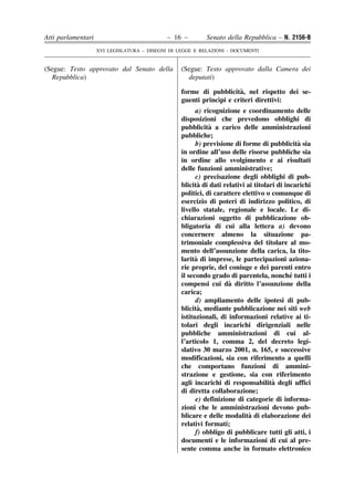 Atti parlamentari                            – 16 –        Senato della Repubblica – N. 2156-B
                    XVI LEGISLATURA – DISEGNI DI LEGGE E RELAZIONI - DOCUMENTI


(Segue: Testo approvato dal Senato della          (Segue: Testo approvato dalla Camera dei
  Repubblica)                                       deputati)

                                                                      `
                                                  forme di pubblicita, nel rispetto dei se-
                                                              `
                                                  guenti princıpi e criteri direttivi:
                                                        a) ricognizione e coordinamento delle
                                                  disposizioni che prevedono obblighi di
                                                             `
                                                  pubblicita a carico delle amministrazioni
                                                  pubbliche;
                                                                                              `
                                                        b) previsione di forme di pubblicita sia
                                                  in ordine all’uso delle risorse pubbliche sia
                                                  in ordine allo svolgimento e ai risultati
                                                  delle funzioni amministrative;
                                                        c) precisazione degli obblighi di pub-
                                                          `
                                                  blicita di dati relativi ai titolari di incarichi
                                                  politici, di carattere elettivo o comunque di
                                                  esercizio di poteri di indirizzo politico, di
                                                  livello statale, regionale e locale. Le di-
                                                  chiarazioni oggetto di pubblicazione ob-
                                                  bligatoria di cui alla lettera a) devono
                                                  concernere almeno la situazione pa-
                                                  trimoniale complessiva del titolare al mo-
                                                  mento dell’assunzione della carica, la tito-
                                                        `
                                                  larita di imprese, le partecipazioni aziona-
                                                  rie proprie, del coniuge e dei parenti entro
                                                                                            ´
                                                  il secondo grado di parentela, nonche tutti i
                                                                    `
                                                  compensi cui da diritto l’assunzione della
                                                  carica;
                                                        d) ampliamento delle ipotesi di pub-
                                                          `
                                                  blicita, mediante pubblicazione nei siti web
                                                  istituzionali, di informazioni relative ai ti-
                                                  tolari degli incarichi dirigenziali nelle
                                                  pubbliche amministrazioni di cui al-
                                                  l’articolo 1, comma 2, del decreto legi-
                                                  slativo 30 marzo 2001, n. 165, e successive
                                                  modificazioni, sia con riferimento a quelli
                                                  che comportano funzioni di ammini-
                                                  strazione e gestione, sia con riferimento
                                                                                     `
                                                  agli incarichi di responsabilita degli uffici
                                                  di diretta collaborazione;
                                                        e) definizione di categorie di informa-
                                                  zioni che le amministrazioni devono pub-
                                                                            `
                                                  blicare e delle modalita di elaborazione dei
                                                  relativi formati;
                                                        f) obbligo di pubblicare tutti gli atti, i
                                                  documenti e le informazioni di cui al pre-
                                                  sente comma anche in formato elettronico
 
