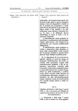 Atti parlamentari                            – 17 –        Senato della Repubblica – N. 2156-B
                    XVI LEGISLATURA – DISEGNI DI LEGGE E RELAZIONI - DOCUMENTI


(Segue: Testo approvato dal Senato della          (Segue: Testo approvato dalla Camera dei
  Repubblica)                                       deputati)

                                                  elaborabile e in formati di dati aperti. Per
                                                  formati di dati aperti si devono intendere
                                                  almeno i dati resi disponibili e fruibili on
                                                  line in formati non proprietari, a condi-
                                                                                 `
                                                  zioni tali da permetterne il piu ampio riu-
                                                  tilizzo anche a fini statistici e la ridi-
                                                  stribuzione senza ulteriori restrizioni d’u-
                                                  so, di riuso o di diffusione diverse
                                                  dall’obbligo di citare la fonte e di ri-
                                                                      `
                                                  spettarne l’integrita;
                                                        g) individuazione, anche mediante in-
                                                  tegrazione e coordinamento della disciplina
                                                  vigente, della durata e dei termini di ag-
                                                  giornamento per ciascuna pubblicazione
                                                  obbligatoria;
                                                        h) individuazione, anche mediante re-
                                                  visione e integrazione della disciplina vi-
                                                                             `
                                                  gente, delle responsabilita e delle sanzioni
                                                  per il mancato, ritardato o inesatto adem-
                                                  pimento degli obblighi di pubblicazione.
                                                     22. Le disposizioni di cui al decreto le-
                                                  gislativo adottato ai sensi del comma 21
                                                  integrano l’individuazione del livello es-
                                                  senziale delle prestazioni erogate dalle
                                                  amministrazioni pubbliche a fini di tra-
                                                  sparenza, prevenzione, contrasto della
                                                  corruzione e della cattiva amministrazione,
                                                  a norma dell’articolo 117, secondo comma,
                                                  lettera m), della Costituzione, e costitui-
                                                                `
                                                  scono altresı esercizio della funzione di
                                                  coordinamento informativo statistico e in-
                                                  formatico dei dati dell’amministrazione
                                                  statale, regionale e locale, di cui all’articolo
                                                  117, secondo comma, lettera r), della Co-
                                                  stituzione.

                                                                      Art. 4.
                                                  (Modifica all’articolo 1 della legge 7 agosto
                                                  1990, n. 241, concernente gli obblighi dei
                                                  soggetti privati preposti all’esercizio di atti-
                                                                  `
                                                               vita amministrative)
                                                    1. All’articolo 1 della legge 7 agosto
                                                  1990, n. 241, al comma 1-ter sono aggiunte,
 