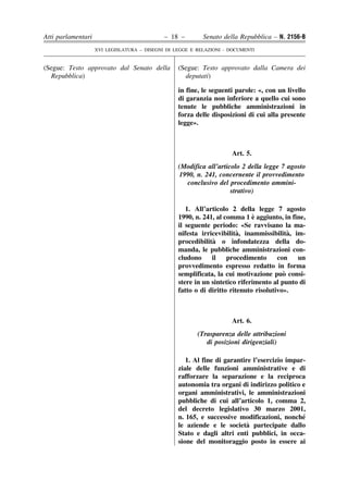 Atti parlamentari                            – 18 –        Senato della Repubblica – N. 2156-B
                    XVI LEGISLATURA – DISEGNI DI LEGGE E RELAZIONI - DOCUMENTI


(Segue: Testo approvato dal Senato della          (Segue: Testo approvato dalla Camera dei
  Repubblica)                                       deputati)

                                                  in fine, le seguenti parole: «, con un livello
                                                  di garanzia non inferiore a quello cui sono
                                                  tenute le pubbliche amministrazioni in
                                                  forza delle disposizioni di cui alla presente
                                                  legge».



                                                                     Art. 5.
                                                  (Modifica all’articolo 2 della legge 7 agosto
                                                  1990, n. 241, concernente il provvedimento
                                                    conclusivo del procedimento ammini-
                                                                     strativo)

                                                     1. All’articolo 2 della legge 7 agosto
                                                                             `
                                                  1990, n. 241, al comma 1 e aggiunto, in fine,
                                                  il seguente periodo: «Se ravvisano la ma-
                                                                        `                 `
                                                  nifesta irricevibilita, inammissibilita, im-
                                                              ` o infondatezza della do-
                                                  procedibilita
                                                  manda, le pubbliche amministrazioni con-
                                                  cludono     il    procedimento      con   un
                                                  provvedimento espresso redatto in forma
                                                                                        `
                                                  semplificata, la cui motivazione puo consi-
                                                  stere in un sintetico riferimento al punto di
                                                  fatto o di diritto ritenuto risolutivo».



                                                                     Art. 6.
                                                         (Trasparenza delle attribuzioni
                                                            di posizioni dirigenziali)

                                                     1. Al fine di garantire l’esercizio impar-
                                                  ziale delle funzioni amministrative e di
                                                  rafforzare la separazione e la reciproca
                                                  autonomia tra organi di indirizzo politico e
                                                  organi amministrativi, le amministrazioni
                                                  pubbliche di cui all’articolo 1, comma 2,
                                                  del decreto legislativo 30 marzo 2001,
                                                  n. 165, e successive modificazioni, nonche  ´
                                                                           `
                                                  le aziende e le societa partecipate dallo
                                                  Stato e dagli altri enti pubblici, in occa-
                                                  sione del monitoraggio posto in essere ai
 