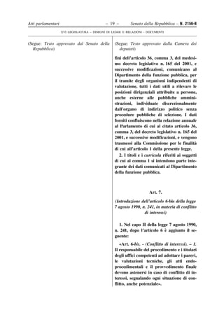 Atti parlamentari                            – 19 –        Senato della Repubblica – N. 2156-B
                    XVI LEGISLATURA – DISEGNI DI LEGGE E RELAZIONI - DOCUMENTI


(Segue: Testo approvato dal Senato della          (Segue: Testo approvato dalla Camera dei
  Repubblica)                                       deputati)

                                                  fini dell’articolo 36, comma 3, del medesi-
                                                  mo decreto legislativo n. 165 del 2001, e
                                                  successive modificazioni, comunicano al
                                                  Dipartimento della funzione pubblica, per
                                                  il tramite degli organismi indipendenti di
                                                  valutazione, tutti i dati utili a rilevare le
                                                  posizioni dirigenziali attribuite a persone,
                                                  anche esterne alle pubbliche ammini-
                                                  strazioni, individuate discrezionalmente
                                                  dall’organo di indirizzo politico senza
                                                  procedure pubbliche di selezione. I dati
                                                  forniti confluiscono nella relazione annuale
                                                  al Parlamento di cui al citato articolo 36,
                                                  comma 3, del decreto legislativo n. 165 del
                                                  2001, e successive modificazioni, e vengono
                                                  trasmessi alla Commissione per le finalita      `
                                                  di cui all’articolo 1 della presente legge.
                                                     2. I titoli e i curricula riferiti ai soggetti
                                                  di cui al comma 1 si intendono parte inte-
                                                  grante dei dati comunicati al Dipartimento
                                                  della funzione pubblica.



                                                                      Art. 7.

                                                  (Introduzione dell’articolo 6-bis della legge
                                                  7 agosto 1990, n. 241, in materia di conflitto
                                                                  di interessi)

                                                    1. Nel capo II della legge 7 agosto 1990,
                                                                             `
                                                  n. 241, dopo l’articolo 6 e aggiunto il se-
                                                  guente:
                                                     «Art. 6-bis. - (Conflitto di interessi). – 1.
                                                  Il responsabile del procedimento e i titolari
                                                  degli uffici competenti ad adottare i pareri,
                                                  le valutazioni tecniche, gli atti endo-
                                                  procedimentali e il provvedimento finale
                                                  devono astenersi in caso di conflitto di in-
                                                  teressi, segnalando ogni situazione di con-
                                                  flitto, anche potenziale».
 