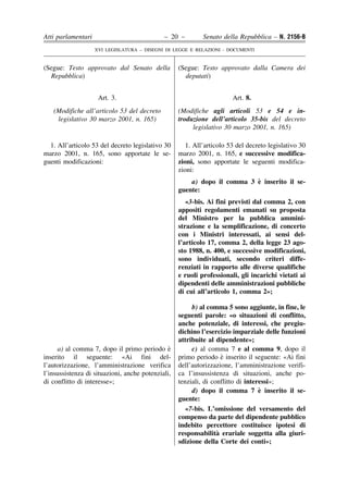 Atti parlamentari                            – 20 –         Senato della Repubblica – N. 2156-B
                    XVI LEGISLATURA – DISEGNI DI LEGGE E RELAZIONI - DOCUMENTI


(Segue: Testo approvato dal Senato della           (Segue: Testo approvato dalla Camera dei
  Repubblica)                                        deputati)


                     Art. 3.                                           Art. 8.
   (Modifiche all’articolo 53 del decreto          (Modifiche agli articoli 53 e 54 e in-
    legislativo 30 marzo 2001, n. 165)             troduzione dell’articolo 35-bis del decreto
                                                        legislativo 30 marzo 2001, n. 165)

  1. All’articolo 53 del decreto legislativo 30       1. All’articolo 53 del decreto legislativo 30
marzo 2001, n. 165, sono apportate le se-          marzo 2001, n. 165, e successive modifica-
guenti modificazioni:                              zioni, sono apportate le seguenti modifica-
                                                   zioni:
                                                                          `
                                                       a) dopo il comma 3 e inserito il se-
                                                   guente:
                                                      «3-bis. Ai fini previsti dal comma 2, con
                                                   appositi regolamenti emanati su proposta
                                                   del Ministro per la pubblica ammini-
                                                   strazione e la semplificazione, di concerto
                                                   con i Ministri interessati, ai sensi del-
                                                   l’articolo 17, comma 2, della legge 23 ago-
                                                   sto 1988, n. 400, e successive modificazioni,
                                                   sono individuati, secondo criteri diffe-
                                                   renziati in rapporto alle diverse qualifiche
                                                   e ruoli professionali, gli incarichi vietati ai
                                                   dipendenti delle amministrazioni pubbliche
                                                   di cui all’articolo 1, comma 2»;

                                                        b) al comma 5 sono aggiunte, in fine, le
                                                   seguenti parole: «o situazioni di conflitto,
                                                   anche potenziale, di interessi, che pregiu-
                                                   dichino l’esercizio imparziale delle funzioni
                                                   attribuite al dipendente»;
     a) al comma 7, dopo il primo periodo e    `        c) al comma 7 e al comma 9, dopo il
inserito il seguente: «Ai fini del-                                 `
                                                   primo periodo e inserito il seguente: «Ai fini
l’autorizzazione, l’amministrazione verifica       dell’autorizzazione, l’amministrazione verifi-
l’insussistenza di situazioni, anche potenziali,   ca l’insussistenza di situazioni, anche po-
di conflitto di interesse»;                        tenziali, di conflitto di interessi»;
                                                                                  `
                                                        d) dopo il comma 7 e inserito il se-
                                                   guente:
                                                      «7-bis. L’omissione del versamento del
                                                   compenso da parte del dipendente pubblico
                                                   indebito percettore costituisce ipotesi di
                                                                  `
                                                   responsabilita erariale soggetta alla giuri-
                                                   sdizione della Corte dei conti»;
 