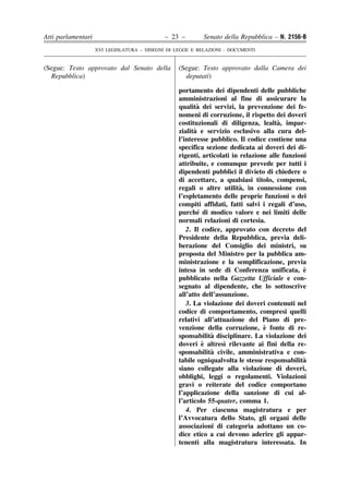 Atti parlamentari                            – 23 –        Senato della Repubblica – N. 2156-B
                    XVI LEGISLATURA – DISEGNI DI LEGGE E RELAZIONI - DOCUMENTI


(Segue: Testo approvato dal Senato della          (Segue: Testo approvato dalla Camera dei
  Repubblica)                                       deputati)

                                                  portamento dei dipendenti delle pubbliche
                                                  amministrazioni al fine di assicurare la
                                                          `
                                                  qualita dei servizi, la prevenzione dei fe-
                                                  nomeni di corruzione, il rispetto dei doveri
                                                                                      `
                                                  costituzionali di diligenza, lealta, impar-
                                                        `
                                                  zialita e servizio esclusivo alla cura del-
                                                  l’interesse pubblico. Il codice contiene una
                                                  specifica sezione dedicata ai doveri dei di-
                                                  rigenti, articolati in relazione alle funzioni
                                                  attribuite, e comunque prevede per tutti i
                                                  dipendenti pubblici il divieto di chiedere o
                                                  di accettare, a qualsiasi titolo, compensi,
                                                                         `
                                                  regali o altre utilita, in connessione con
                                                  l’espletamento delle proprie funzioni o dei
                                                  compiti affidati, fatti salvi i regali d’uso,
                                                          ´
                                                  purche di modico valore e nei limiti delle
                                                  normali relazioni di cortesia.
                                                     2. Il codice, approvato con decreto del
                                                  Presidente della Repubblica, previa deli-
                                                  berazione del Consiglio dei ministri, su
                                                  proposta del Ministro per la pubblica am-
                                                  ministrazione e la semplificazione, previa
                                                  intesa in sede di Conferenza unificata, e    `
                                                  pubblicato nella Gazzetta Ufficiale e con-
                                                  segnato al dipendente, che lo sottoscrive
                                                  all’atto dell’assunzione.
                                                     3. La violazione dei doveri contenuti nel
                                                  codice di comportamento, compresi quelli
                                                  relativi all’attuazione del Piano di pre-
                                                                                 `
                                                  venzione della corruzione, e fonte di re-
                                                  sponsabilita` disciplinare. La violazione dei
                                                            `      `
                                                  doveri e altresı rilevante ai fini della re-
                                                              `
                                                  sponsabilita civile, amministrativa e con-
                                                  tabile ogniqualvolta le stesse responsabilita`
                                                  siano collegate alla violazione di doveri,
                                                  obblighi, leggi o regolamenti. Violazioni
                                                  gravi o reiterate del codice comportano
                                                  l’applicazione della sanzione di cui al-
                                                  l’articolo 55-quater, comma 1.
                                                     4. Per ciascuna magistratura e per
                                                  l’Avvocatura dello Stato, gli organi delle
                                                  associazioni di categoria adottano un co-
                                                  dice etico a cui devono aderire gli appar-
                                                  tenenti alla magistratura interessata. In
 