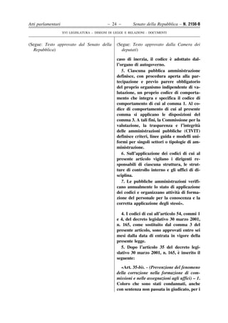 Atti parlamentari                            – 24 –        Senato della Repubblica – N. 2156-B
                    XVI LEGISLATURA – DISEGNI DI LEGGE E RELAZIONI - DOCUMENTI


(Segue: Testo approvato dal Senato della          (Segue: Testo approvato dalla Camera dei
  Repubblica)                                       deputati)

                                                                               `
                                                  caso di inerzia, il codice e adottato dal-
                                                  l’organo di autogoverno.
                                                     5. Ciascuna pubblica amministrazione
                                                  definisce, con procedura aperta alla par-
                                                  tecipazione e previo parere obbligatorio
                                                  del proprio organismo indipendente di va-
                                                  lutazione, un proprio codice di comporta-
                                                  mento che integra e specifica il codice di
                                                  comportamento di cui al comma 1. Al co-
                                                  dice di comportamento di cui al presente
                                                  comma si applicano le disposizioni del
                                                  comma 3. A tali fini, la Commissione per la
                                                  valutazione, la trasparenza e l’integrita   `
                                                  delle amministrazioni pubbliche (CIVIT)
                                                  definisce criteri, linee guida e modelli uni-
                                                  formi per singoli settori o tipologie di am-
                                                  ministrazione.
                                                     6. Sull’applicazione dei codici di cui al
                                                  presente articolo vigilano i dirigenti re-
                                                  sponsabili di ciascuna struttura, le strut-
                                                  ture di controllo interno e gli uffici di di-
                                                  sciplina.
                                                     7. Le pubbliche amministrazioni verifi-
                                                  cano annualmente lo stato di applicazione
                                                                                   `
                                                  dei codici e organizzano attivita di forma-
                                                  zione del personale per la conoscenza e la
                                                  corretta applicazione degli stessi».

                                                     4. I codici di cui all’articolo 54, commi 1
                                                  e 4, del decreto legislativo 30 marzo 2001,
                                                  n. 165, come sostituito dal comma 3 del
                                                  presente articolo, sono approvati entro sei
                                                  mesi dalla data di entrata in vigore della
                                                  presente legge.
                                                     5. Dopo l’articolo 35 del decreto legi-
                                                                                      `
                                                  slativo 30 marzo 2001, n. 165, e inserito il
                                                  seguente:

                                                    «Art. 35-bis. - (Prevenzione del fenomeno
                                                  della corruzione nella formazione di com-
                                                  missioni e nelle assegnazioni agli uffici) – 1.
                                                  Coloro che sono stati condannati, anche
                                                  con sentenza non passata in giudicato, per i
 