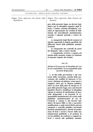 Atti parlamentari                            – 26 –        Senato della Repubblica – N. 2156-B
                    XVI LEGISLATURA – DISEGNI DI LEGGE E RELAZIONI - DOCUMENTI


(Segue: Testo approvato dal Senato della          (Segue: Testo approvato dalla Camera dei
  Repubblica)                                       deputati)

                                                  gore della presente legge, un decreto legi-
                                                  slativo per la disciplina organica degli il-
                                                  leciti, e relative sanzioni disciplinari, cor-
                                                  relati al superamento dei termini di defi-
                                                  nizione dei procedimenti amministrativi,
                                                                              `
                                                  secondo i seguenti princıpi e criteri di-
                                                  rettivi:
                                                                      `
                                                        a) omogeneita degli illeciti connessi al
                                                  ritardo, superando le logiche specifiche dei
                                                  differenti settori delle pubbliche ammini-
                                                  strazioni;
                                                                       `
                                                        b) omogeneita dei controlli da parte
                                                  dei dirigenti, volti a evitare ritardi;
                                                                      `
                                                        c) omogeneita, certezza e cogenza nel
                                                  sistema delle sanzioni, sempre in relazione
                                                  al mancato rispetto dei termini.


                                                                     Art. 11.
                                                  (Delega al Governo per la disciplina dei casi
                                                                     `                    `
                                                  di non conferibilita e di incompatibilita degli
                                                             incarichi dirigenziali)

                                                     1. Ai fini della prevenzione e del con-
                                                                                   ´
                                                  trasto della corruzione, nonche della pre-
                                                  venzione dei conflitti di interessi, il Go-
                                                         `
                                                  verno e delegato ad adottare, senza nuovi o
                                                  maggiori oneri per la finanza pubblica,
                                                  entro sei mesi dalla data di entrata in vi-
                                                                                       `
                                                  gore della presente legge, uno o piu decreti
                                                  legislativi diretti a modificare la disciplina
                                                  vigente in materia di attribuzione di inca-
                                                  richi dirigenziali e di incarichi di re-
                                                              `
                                                  sponsabilita amministrativa di vertice nelle
                                                  pubbliche amministrazioni di cui al-
                                                  l’articolo 1, comma 2, del decreto legi-
                                                  slativo 30 marzo 2001, n. 165, e successive
                                                  modificazioni, e negli enti di diritto privato
                                                  sottoposti a controllo pubblico esercitanti
                                                                                    `
                                                  funzioni amministrative, attivita di produ-
                                                  zione di beni e servizi a favore delle am-
                                                  ministrazioni pubbliche o di gestione di
                                                  servizi pubblici, da conferire a soggetti in-
                                                  terni o esterni alle pubbliche ammini-
 