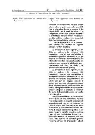 Atti parlamentari                            – 27 –        Senato della Repubblica – N. 2156-B
                    XVI LEGISLATURA – DISEGNI DI LEGGE E RELAZIONI - DOCUMENTI


(Segue: Testo approvato dal Senato della          (Segue: Testo approvato dalla Camera dei
  Repubblica)                                       deputati)

                                                  strazioni, che comportano funzioni di am-
                                                                                      ´
                                                  ministrazione e gestione, nonche a modifi-
                                                  care la disciplina vigente in materia di in-
                                                                `
                                                  compatibilita tra i detti incarichi e lo
                                                  svolgimento di incarichi pubblici elettivi o
                                                              `
                                                  la titolarita di interessi privati che possano
                                                  porsi in conflitto con l’esercizio imparziale
                                                  delle funzioni pubbliche affidate.
                                                     2. I decreti legislativi di cui al comma 1
                                                  sono emanati nel rispetto dei seguenti
                                                        `
                                                  princıpi e criteri direttivi:
                                                       a) prevedere in modo esplicito, ai fini
                                                  della prevenzione e del contrasto della
                                                  corruzione, i casi di non conferibilita di  `
                                                  incarichi dirigenziali, adottando in via ge-
                                                                                            `
                                                  nerale il criterio della non conferibilita per
                                                  coloro che sono stati condannati, anche con
                                                  sentenza non passata in giudicato, per i
                                                  reati previsti dal capo I del titolo II del
                                                  libro secondo del codice penale;
                                                       b) prevedere in modo esplicito, ai fini
                                                  della prevenzione e del contrasto della
                                                  corruzione, i casi di non conferibilita di  `
                                                  incarichi dirigenziali, adottando in via ge-
                                                                                            `
                                                  nerale il criterio della non conferibilita per
                                                  coloro che per un congruo periodo di
                                                  tempo, non inferiore ad un anno, antece-
                                                  dente al conferimento abbiano svolto in-
                                                  carichi o ricoperto cariche in enti di diritto
                                                  privato sottoposti a controllo o finanziati
                                                  da parte dell’amministrazione che confe-
                                                  risce l’incarico;
                                                       c) disciplinare i criteri di conferimento
                                                         ´                             `
                                                  nonche i casi di non conferibilita di inca-
                                                  richi dirigenziali ai soggetti estranei alle
                                                  amministrazioni che, per un congruo pe-
                                                  riodo di tempo, non inferiore ad un anno,
                                                  antecedente al conferimento abbiano fatto
                                                  parte di organi di indirizzo politico o ab-
                                                  biano ricoperto cariche pubbliche elettive.
                                                                                `
                                                  I casi di non conferibilita devono essere
                                                  graduati e regolati in rapporto alla rile-
                                                  vanza delle cariche di carattere politico
                                                  ricoperte, all’ente di riferimento e al col-
 