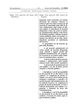 Atti parlamentari                            – 28 –        Senato della Repubblica – N. 2156-B
                    XVI LEGISLATURA – DISEGNI DI LEGGE E RELAZIONI - DOCUMENTI


(Segue: Testo approvato dal Senato della          (Segue: Testo approvato dalla Camera dei
  Repubblica)                                       deputati)

                                                  legamento, anche territoriale, con l’ammi-
                                                  nistrazione che conferisce l’incarico. E    `
                                                  escluso in ogni caso, fatta eccezione per gli
                                                  incarichi di responsabile degli uffici di di-
                                                  retta collaborazione degli organi di indi-
                                                  rizzo politico, il conferimento di incarichi
                                                  dirigenziali a coloro che presso le medesi-
                                                  me amministrazioni abbiano svolto incari-
                                                  chi di indirizzo politico o abbiano ricoperto
                                                  cariche pubbliche elettive nel periodo, co-
                                                  munque non inferiore ad un anno, imme-
                                                  diatamente precedente al conferimento
                                                  dell’incarico;
                                                       d) comprendere tra gli incarichi og-
                                                  getto della disciplina:
                                                         1) gli incarichi amministrativi di
                                                                  ´
                                                  vertice nonche gli incarichi dirigenziali,
                                                  anche conferiti a soggetti estranei alle
                                                  pubbliche amministrazioni, che comporta-
                                                  no l’esercizio in via esclusiva delle compe-
                                                  tenze di amministrazione e gestione;
                                                         2) gli incarichi di direttore generale,
                                                  sanitario e amministrativo delle aziende
                                                  sanitarie locali e delle aziende ospedaliere;
                                                         3) gli incarichi di amministratore di
                                                  enti pubblici e di enti di diritto privato
                                                  sottoposti a controllo pubblico;

                                                                                                `
                                                        e) disciplinare i casi di incompatibilita
                                                  tra gli incarichi di cui alla lettera d) gia  `
                                                  conferiti e lo svolgimento di attivita  ` , re-
                                                  tribuite o no, presso enti di diritto privato
                                                  sottoposti a regolazione, a controllo o fi-
                                                  nanziati da parte dell’amministrazione che
                                                  ha conferito l’incarico o lo svolgimento in
                                                                      `
                                                  proprio di attivita professionali, se l’ente o
                                                           ` professionale sono soggetti a re-
                                                  l’attivita
                                                  golazione o finanziati da parte del-
                                                  l’amministrazione;
                                                                                                `
                                                        f) disciplinare i casi di incompatibilita
                                                  tra gli incarichi di cui alla lettera d) gia  `
                                                  conferiti e l’esercizio di cariche negli or-
                                                  gani di indirizzo politico.
 