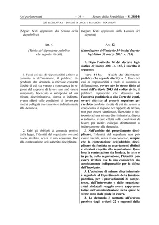Atti parlamentari                              – 29 –         Senato della Repubblica – N. 2156-B
                    XVI LEGISLATURA – DISEGNI DI LEGGE E RELAZIONI - DOCUMENTI


(Segue: Testo approvato dal Senato della             (Segue: Testo approvato dalla Camera dei
  Repubblica)                                          deputati)


                     Art. 4.                                            Art. 12.
       (Tutela del dipendente pubblico               (Introduzione dell’articolo 54-bis del decreto
             che segnala illeciti)                        legislativo 30 marzo 2001, n. 165)

                                                        1. Dopo l’articolo 54 del decreto legi-
                                                                                    `
                                                     slativo 30 marzo 2001, n. 165, e inserito il
                                                     seguente:
                                     `
   1. Fuori dei casi di responsabilita a titolo di      «Art. 54-bis. - (Tutela del dipendente
calunnia o diffamazione, il pubblico di-             pubblico che segnala illeciti). – 1. Fuori dei
pendente che denuncia o riferisce condotte                                 `
                                                     casi di responsabilita a titolo di calunnia o
illecite di cui sia venuto a conoscenza in ra-       diffamazione, ovvero per lo stesso titolo ai
                                         `
gione del rapporto di lavoro non puo essere          sensi dell’articolo 2043 del codice civile, il
sanzionato, licenziato o sottoposto ad una           pubblico dipendente che denuncia al-
misura discriminatoria, diretta o indiretta,                   `
                                                     l’autorita giudiziaria o alla Corte dei conti,
avente effetti sulle condizioni di lavoro per        ovvero riferisce al proprio superiore ge-
motivi collegati direttamente o indirettamente       rarchico condotte illecite di cui sia venuto a
alla denuncia.                                       conoscenza in ragione del rapporto di lavoro,
                                                             `
                                                     non puo essere sanzionato, licenziato o sot-
                                                     toposto ad una misura discriminatoria, diretta
                                                     o indiretta, avente effetti sulle condizioni di
                                                     lavoro per motivi collegati direttamente o
                                                     indirettamente alla denuncia.
   2. Salvi gli obblighi di denuncia previsti           2. Nell’ambito del procedimento disci-
                      `
dalla legge, l’identita del segnalante non puo`                         `
                                                     plinare, l’identita del segnalante non puo    `
essere rivelata, senza il suo consenso, fino         essere rivelata, senza il suo consenso, sempre
alla contestazione dell’addebito disciplinare.       che la contestazione dell’addebito disci-
                                                     plinare sia fondata su accertamenti distinti
                                                     e ulteriori rispetto alla segnalazione. Qua-
                                                     lora la contestazione sia fondata, in tutto o
                                                                                               `
                                                     in parte, sulla segnalazione, l’identita puo  `
                                                     essere rivelata ove la sua conoscenza sia
                                                     assolutamente indispensabile per la difesa
                                                     dell’incolpato.
                                                        3. L’adozione di misure discriminatorie
                                                     `
                                                     e segnalata al Dipartimento della funzione
                                                     pubblica, per i provvedimenti di compe-
                                                     tenza, dall’interessato o dalle organizza-
                                                     zioni sindacali maggiormente rappresen-
                                                     tative nell’amministrazione nella quale le
                                                     stesse sono state poste in essere.
                                                                            `
                                                        4. La denuncia e sottratta all’accesso
                                                     previsto dagli articoli 22 e seguenti della
 