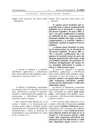 Atti parlamentari                            – 3 –         Senato della Repubblica – N. 2156-B
                    XVI LEGISLATURA – DISEGNI DI LEGGE E RELAZIONI - DOCUMENTI


(Segue: Testo approvato dal Senato della          (Segue: Testo approvato dalla Camera dei
  Repubblica)                                       deputati)

                                                       d) esprime pareri facoltativi agli or-
                                                  gani dello Stato e a tutte le amministrazioni
                                                  pubbliche di cui all’articolo 1, comma 2,
                                                  del decreto legisaltivo 30 marzo 2001, n.
                                                  165, e successive modificazioni, in materia
                                                                 `
                                                  di conformita di atti e comportamenti dei
                                                  funzionari pubblici alla legge, ai codici di
                                                  comportamento e ai contratti, collettivi e
                                                  individuali, regolanti il rapporto di lavoro
                                                  pubblico;
                                                       e) esprime pareri facoltativi in mate-
                                                  ria di autorizzazioni, di cui all’articolo 53
                                                  del decreto legislativo 30 marzo 2001, n.
                                                  165, e successive modificazioni, allo svol-
                                                  gimento di incarichi esterni da parte dei
                                                  dirigenti amministrativi dello Stato e degli
                                                  enti pubblici nazionali, con particolare ri-
                                                  ferimento all’applicazione del comma 16-
                                                  ter, introdotto dall’articolo 8, comma 1,
                                                  lettera l), della presente legge;
     c) esercita la vigilanza e il controllo           f) esercita la vigilanza e il controllo
sull’effettiva applicazione e sull’efficacia      sull’effettiva applicazione e sull’efficacia
delle misure adottate dalle pubbliche ammi-       delle misure adottate dalle pubbliche ammi-
nistrazioni ai sensi dei commi 4 e 5;             nistrazioni ai sensi dei commi 4 e 5 del
                                                  presente articolo e sul rispetto delle regole
                                                                                     `
                                                  sulla trasparenza dell’attivita ammini-
                                                  strativa previste dall’articolo 3 e dalle altre
                                                  disposizioni vigenti;
     d) riferisce al Parlamento, presentando           g) riferisce al Parlamento, presentando
una relazione entro il 31 dicembre di ciascun     una relazione entro il 31 dicembre di ciascun
                  `
anno, sull’attivita di contrasto al fenomeno                        `
                                                  anno, sull’attivita di contrasto della corru-
                           `
corruttivo e dell’illegalita nella pubblica am-                         `
                                                  zione e dell’illegalita nella pubblica ammi-
ministrazione e sull’efficacia delle di-          nistrazione e sull’efficacia delle disposizioni
sposizioni vigenti in materia.                    vigenti in materia.
   3. Per l’esercizio delle funzioni di cui al       3. Per l’esercizio delle funzioni di cui al
comma 2, lettera c), la Commissione puo      `    comma 2, lettera f), la Commissione esercita
esercitare poteri ispettivi chiedendo notizie,    poteri ispettivi mediante richiesta di notizie,
informazioni, atti e documenti alle pubbliche     informazioni, atti e documenti alle pubbliche
amministrazioni, e ordina la rimozione di         amministrazioni, e ordina l’adozione di atti o
comportamenti o atti contrastanti con i piani     provvedimenti richiesti dai piani di cui ai
di cui ai commi 4 e 5.                            commi 4 e 5 del presente articolo e dalle
                                                                                          `
                                                  regole sulla trasparenza dell’attivita am-
                                                  ministrativa previste dall’articolo 3 e dalle
                                                  altre disposizioni vigenti, ovvero la rimo-
 