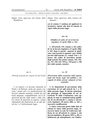 Atti parlamentari                            – 32 –        Senato della Repubblica – N. 2156-B
                    XVI LEGISLATURA – DISEGNI DI LEGGE E RELAZIONI - DOCUMENTI


(Segue: Testo approvato dal Senato della          (Segue: Testo approvato dalla Camera dei
  Repubblica)                                       deputati)

                                                  cui al comma 5 continua ad applicarsi la
                                                  normativa vigente alla data di entrata in
                                                  vigore della presente legge.



                                                                     Art. 14.
                                                      (Modifica al codice di cui al decreto
                                                       legislativo 12 aprile 2006, n. 163)

                                                     1. All’articolo 135, comma 1, del codice
                                                  di cui al decreto legislativo 12 aprile 2006,
                                                  n. 163, dopo le parole: «passata in giudi-
                                                  cato» sono inserite le seguenti: «per i delitti
                                                  previsti dall’articolo 51, commi 3-bis e 3-
                                                  quater, del codice di procedura penale,
                                                  dagli articoli 314, primo comma, 316, 316-
                                                  bis, 317, 318, 319, 319-ter, 319-quater e 320
                                                  del codice penale, nonche».´



                     Art. 6.                                         Art. 15.
      `
(Princıpi generali per regioni ed enti locali)    (Prevenzione della corruzione nelle regioni,
                                                  negli enti locali, negli enti pubblici e nei
                                                  soggetti di diritto privato sottoposti al loro
                                                                     controllo)

   1. Le regioni e le province autonome di           1. Le disposizioni di prevenzione della
Trento e di Bolzano, anche per quanto con-        corruzione di cui agli articoli da 1 a 13
cerne i propri enti e le amministrazioni del      della presente legge, di diretta attuazione
                                     ´
Servizio sanitario nazionale, nonche gli enti                                    `
                                                  del principio di imparzialita di cui al-
locali adeguano, compatibilmente con le di-       l’articolo 97 della Costituzione, sono ap-
sposizioni previste dagli statuti e dalle rela-   plicate in tutte le amministrazioni pubbli-
tive norme di attuazione in materia, i propri     che di cui all’articolo 1, comma 2, del de-
ordinamenti alle disposizioni di cui agli arti-   creto legislativo 30 marzo 2001, n. 165, e
coli da 1 a 5 della presente legge.               successive modificazioni.
                                                     2. Entro centoventi giorni dalla data di
                                                  entrata in vigore della presente legge, at-
                                                  traverso intese in sede di Conferenza uni-
                                                  ficata di cui all’articolo 8, comma 1, del
                                                  decreto legislativo 28 agosto 1997, n. 281, si
                                                  definiscono gli adempimenti, con l’indica-
 
