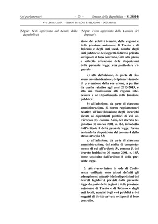 Atti parlamentari                            – 33 –        Senato della Repubblica – N. 2156-B
                    XVI LEGISLATURA – DISEGNI DI LEGGE E RELAZIONI - DOCUMENTI


(Segue: Testo approvato dal Senato della          (Segue: Testo approvato dalla Camera dei
  Repubblica)                                       deputati)

                                                  zione dei relativi termini, delle regioni e
                                                  delle province autonome di Trento e di
                                                                                          ´
                                                  Bolzano e degli enti locali, nonche degli
                                                  enti pubblici e dei soggetti di diritto privato
                                                  sottoposti al loro controllo, volti alla piena
                                                  e sollecita attuazione delle disposizioni
                                                  della presente legge, con particolare ri-
                                                  guardo:
                                                       a) alla definizione, da parte di cia-
                                                  scuna amministrazione, del piano triennale
                                                  di prevenzione della corruzione, a partire
                                                  da quello relativo agli anni 2013-2015, e
                                                  alla sua trasmissione alla regione inte-
                                                  ressata e al Dipartimento della funzione
                                                  pubblica;
                                                       b) all’adozione, da parte di ciascuna
                                                  amministrazione, di norme regolamentari
                                                  relative all’individuazione degli incarichi
                                                  vietati ai dipendenti pubblici di cui al-
                                                  l’articolo 53, comma 3-bis, del decreto le-
                                                  gislativo 30 marzo 2001, n. 165, introdotto
                                                  dall’articolo 8 della presente legge, ferma
                                                  restando la disposizione del comma 4 dello
                                                  stesso articolo 53;
                                                       c) all’adozione, da parte di ciascuna
                                                  amministrazione, del codice di comporta-
                                                  mento di cui all’articolo 54, comma 5, del
                                                  decreto legislativo 30 marzo 2001, n. 165,
                                                  come sostituito dall’articolo 8 della pre-
                                                  sente legge.

                                                     3. Attraverso intese in sede di Confe-
                                                                                  `
                                                  renza unificata sono altresı definiti gli
                                                  adempimenti attuativi delle disposizioni dei
                                                  decreti legislativi previsti dalla presente
                                                  legge da parte delle regioni e delle province
                                                  autonome di Trento e di Bolzano e degli
                                                                     ´
                                                  enti locali, nonche degli enti pubblici e dei
                                                  soggetti di diritto privato sottoposti al loro
                                                  controllo.
 