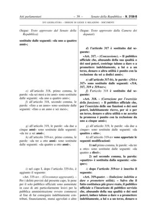 Atti parlamentari                             – 39 –         Senato della Repubblica – N. 2156-B
                    XVI LEGISLATURA – DISEGNI DI LEGGE E RELAZIONI - DOCUMENTI


(Segue: Testo approvato dal Senato della            (Segue: Testo approvato dalla Camera dei
  Repubblica)                                         deputati)

sostituite dalle seguenti: «da uno a quattro
anni»;
                                                                             `
                                                         d) l’articolo 317 e sostituito dal se-
                                                    guente:
                                                      «Art. 317. - (Concussione). – Il pubblico
                                                                                              `
                                                    ufficiale che, abusando della sua qualita o
                                                    dei suoi poteri, costringe taluno a dare o a
                                                    promettere indebitamente, a lui o a un
                                                                                ` `
                                                    terzo, denaro o altra utilita e punito con la
                                                    reclusione da sei a dodici anni»;
                                                         e) all’articolo 317-bis, le parole: «314 e
                                                    317» sono sostituite dalle seguenti: «314,
                                                    317, 319 e 319-ter»;
     e) all’articolo 318, primo comma, le                                    `
                                                         f) l’articolo 318 e sostituito dal se-
parole: «da sei mesi a tre anni» sono sostituite    guente:
dalle seguenti: «da uno a quattro anni»;               «Art. 318. - (Corruzione per l’esercizio
     f) all’articolo 318, secondo comma, le         della funzione). – Il pubblico ufficiale che,
parole: «fino a un anno» sono sostituite dalle      per l’esercizio delle sue funzioni o dei suoi
seguenti: «fino a un anno e sei mesi»;                                                     `
                                                    poteri, indebitamente riceve, per se o per
                                                                                     `
                                                    un terzo, denaro o altra utilita o ne accetta
                                                                   `
                                                    la promessa e punito con la reclusione da
                                                    uno a cinque anni»;
     g) all’articolo 319, le parole: «da due a           g) all’articolo 319, le parole: «da due a
cinque anni» sono sostituite dalle seguenti:        cinque» sono sostituite dalle seguenti: «da
«da tre a sei anni»;                                quattro a otto»;
     h) all’articolo 319-ter, primo comma, le            h) all’articolo 319-ter sono apportate le
parole: «da tre a otto anni» sono sostituite        seguenti modificazioni:
dalle seguenti: «da quattro a otto anni»;                   1) nel primo comma, le parole: «da tre
                                                    a otto» sono sostituite dalle seguenti: «da
                                                    quattro a dieci»;
                                                            2) nel secondo comma, la parola:
                                                                `
                                                    «quattro» e sostituita dalla seguente: «cin-
                                                    que»;
     i) nel capo I, dopo l’articolo 335-bis, e  `                                    `
                                                         i) dopo l’articolo 319-ter e inserito il
aggiunto il seguente:                               seguente:
   «Art. 335-ter. - (Circostanze aggravanti). –       «Art. 319-quater. - (Induzione indebita a
Per i delitti previsti dal presente capo, le pene                             `
                                                    dare o promettere utilita). – Salvo che il
per il solo pubblico ufficiale sono aumentate                           `
                                                    fatto costituisca piu grave reato, il pubblico
in caso di atti particolarmente lesivi per la       ufficiale o l’incaricato di pubblico servizio
pubblica amministrazione ovvero commessi                                             `
                                                    che, abusando della sua qualita o dei suoi
al fine di far conseguire indebitamente con-        poteri, induce taluno a dare o a promettere
tributi, finanziamenti, mutui agevolati o altre     indebitamente, a lui o a un terzo, denaro o
 