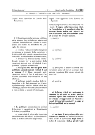 Atti parlamentari                              – 4 –         Senato della Repubblica – N. 2156-B
                    XVI LEGISLATURA – DISEGNI DI LEGGE E RELAZIONI - DOCUMENTI


(Segue: Testo approvato dal Senato della            (Segue: Testo approvato dalla Camera dei
  Repubblica)                                         deputati)

                                                    zione di comportamenti o atti contrastanti con
                                                    i piani e le regole sulla trasparenza citati.
                                                    La Commissione e le amministrazioni in-
                                                    teressate danno notizia, nei rispettivi siti
                                                    web istituzionali, dei provvedimenti adot-
                                                    tati ai sensi del presente comma.
   4. Il Dipartimento della funzione pubblica,         4. Identico:
anche secondo linee di indirizzo adottate dal
Comitato interministeriale istituito e disci-
plinato con decreto del Presidente del Con-
siglio dei ministri:
      a) coordina l’attuazione delle strategie di        a) identica;
prevenzione e contrasto della corruzione e
              `
dell’illegalita nella pubblica amministrazione
elaborate a livello nazionale e internazionale;
      b) promuove e definisce norme e meto-              b) identica;
dologie comuni per la prevenzione della
corruzione, coerenti con gli indirizzi, i pro-
grammi e i progetti internazionali;
      c) predispone sulla base dei piani delle            c) predispone il Piano nazionale anti-
pubbliche amministrazioni centrali di cui           corruzione, anche al fine di assicurare l’at-
al comma 5 il Piano nazionale anti-                 tuazione coordinata delle misure di cui alla
corruzione, anche al fine di assicurare l’at-       lettera a);
tuazione coordinata delle misure di cui alla
lettera a);
      d) definisce modelli standard delle in-            d) identica;
formazioni e dei dati occorrenti per il con-
seguimento degli obiettivi previsti dalla pre-
                               `
sente legge, secondo modalita che consentano
la loro gestione ed analisi informatizzata.
                                                         e) definisce criteri per assicurare la
                                                    rotazione dei dirigenti nei settori partico-
                                                    larmente esposti alla corruzione e misure
                                                    per evitare sovrapposizioni di funzioni e
                                                    cumuli di incarichi nominativi in capo ai
                                                    dirigenti pubblici, anche esterni.
  5. Le pubbliche amministrazioni centrali             5. Identico:
definiscono e trasmettono al Dipartimento
della funzione pubblica:
     a) propri piani di azione che forniscono            a) un piano di prevenzione della cor-
una valutazione del diverso livello di esposi-      ruzione che fornisce una valutazione del di-
zione al rischio corruzione degli uffici;           verso livello di esposizione degli uffici al
                                                    rischio di corruzione e indica gli interventi
 
