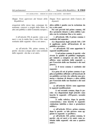 Atti parlamentari                             – 40 –         Senato della Repubblica – N. 2156-B
                    XVI LEGISLATURA – DISEGNI DI LEGGE E RELAZIONI - DOCUMENTI


(Segue: Testo approvato dal Senato della            (Segue: Testo approvato dalla Camera dei
  Repubblica)                                         deputati)

erogazioni dello stesso tipo, comunque de-                       ` `
                                                    altra utilita e punito con la reclusione da
nominate, concessi o erogati dallo Stato, da        tre a otto anni.
                                   `
altri enti pubblici o dalle Comunita europee»;          Nei casi previsti dal primo comma, chi
                                                      `                                    ` `
                                                    da o promette denaro o altra utilita e pu-
                                                    nito con la reclusione fino a tre anni»;
      l) all’articolo 354, le parole: «sino a sei         l) all’articolo 320, il primo comma e   `
mesi o con la multa fino a euro 516» sono           sostituito dal seguente:
sostituite dalle seguenti: «fino a un anno»;            «Le disposizioni degli articoli 318 e 319
                                                    si applicano anche all’incaricato di un
                                                    pubblico servizio»;
     m) all’articolo 356, primo comma, le                 m) all’articolo 322 sono apportate le
parole: «da uno a cinque anni» sono sostituite      seguenti modificazioni:
dalle seguenti: «da due a sei anni».                         1) nel primo comma, le parole: «che
                                                                        `
                                                    riveste la qualita di pubblico impiegato,
                                                    per indurlo a compiere un atto del suo
                                                    ufficio» sono sostituite dalle seguenti: «,
                                                    per l’esercizio delle sue funzioni o dei suoi
                                                    poteri»;
                                                                                   `
                                                             2) il terzo comma e sostituito dal
                                                    seguente:
                                                        «La pena di cui al primo comma si ap-
                                                    plica al pubblico ufficiale o all’incaricato di
                                                    un pubblico servizio che sollecita una pro-
                                                    messa o dazione di denaro o altra utilita     `
                                                    per l’esercizio delle sue funzioni o dei suoi
                                                    poteri»;
                                                          n) all’articolo 322-bis sono apportate
                                                    le seguenti modificazioni:
                                                            1) nel secondo comma, dopo le pa-
                                                    role: «Le disposizioni degli articoli» sono
                                                    inserite le seguenti: «319-quater, secondo
                                                    comma,»;
                                                            2) nella rubrica, dopo la parola:
                                                    «concussione,» sono inserite le seguenti:
                                                    «induzione indebita a dare o promettere
                                                          `
                                                    utilita,»;
                                                         o) all’articolo 322-ter, primo comma,
                                                    dopo le parole: «a tale prezzo» sono ag-
                                                    giunte le seguenti: «o profitto»;
                                                         p) all’articolo 323, primo comma, le
                                                    parole: «da sei mesi a tre anni» sono so-
                                                    stituite dalle seguenti: «da uno a quattro
                                                    anni»;
 