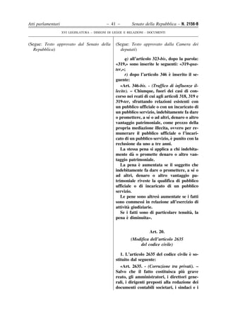 Atti parlamentari                            – 41 –        Senato della Repubblica – N. 2156-B
                    XVI LEGISLATURA – DISEGNI DI LEGGE E RELAZIONI - DOCUMENTI


(Segue: Testo approvato dal Senato della          (Segue: Testo approvato dalla Camera dei
  Repubblica)                                       deputati)

                                                        q) all’articolo 323-bis, dopo la parola:
                                                  «319,» sono inserite le seguenti: «319-qua-
                                                  ter,»;
                                                                                 `
                                                        r) dopo l’articolo 346 e inserito il se-
                                                  guente:
                                                     «Art. 346-bis. - (Traffico di influenze il-
                                                  lecite). – Chiunque, fuori dei casi di con-
                                                  corso nei reati di cui agli articoli 318, 319 e
                                                  319-ter, sfruttando relazioni esistenti con
                                                  un pubblico ufficiale o con un incaricato di
                                                  un pubblico servizio, indebitamente fa dare
                                                                      ´
                                                  o promettere, a se o ad altri, denaro o altro
                                                  vantaggio patrimoniale, come prezzo della
                                                  propria mediazione illecita, ovvero per re-
                                                  munerare il pubblico ufficiale o l’incari-
                                                                                   `
                                                  cato di un pubblico servizio, e punito con la
                                                  reclusione da uno a tre anni.
                                                     La stessa pena si applica a chi indebita-
                                                            `
                                                  mente da o promette denaro o altro van-
                                                  taggio patrimoniale.
                                                                `
                                                     La pena e aumentata se il soggetto che
                                                  indebitamente fa dare o promettere, a se o   ´
                                                  ad altri, denaro o altro vantaggio pa-
                                                  trimoniale riveste la qualifica di pubblico
                                                  ufficiale o di incaricato di un pubblico
                                                  servizio.
                                                                          `
                                                     Le pene sono altresı aumentate se i fatti
                                                  sono commessi in relazione all’esercizio di
                                                          `
                                                  attivita giudiziarie.
                                                                                             `
                                                     Se i fatti sono di particolare tenuita, la
                                                         `
                                                  pena e diminuita».


                                                                     Art. 20.
                                                          (Modifica dell’articolo 2635
                                                              del codice civile)

                                                                                          `
                                                     1. L’articolo 2635 del codice civile e so-
                                                  stituito dal seguente:
                                                    «Art. 2635. - (Corruzione tra privati). –
                                                                                       `
                                                  Salvo che il fatto costituisca piu grave
                                                  reato, gli amministratori, i direttori gene-
                                                  rali, i dirigenti preposti alla redazione dei
                                                  documenti contabili societari, i sindaci e i
 