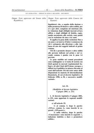 Atti parlamentari                            – 42 –        Senato della Repubblica – N. 2156-B
                    XVI LEGISLATURA – DISEGNI DI LEGGE E RELAZIONI - DOCUMENTI


(Segue: Testo approvato dal Senato della          (Segue: Testo approvato dalla Camera dei
  Repubblica)                                       deputati)

                                                  liquidatori, che, a seguito della dazione o
                                                                                          `
                                                  della promessa di denaro o altra utilita, per
                                                    ´
                                                  se o per altri, compiono od omettono atti,
                                                  in violazione degli obblighi inerenti al loro
                                                                                       `
                                                  ufficio o degli obblighi di fedelta, cagio-
                                                                                   `
                                                  nando nocumento alla societa, sono puniti
                                                  con la reclusione da uno a tre anni.
                                                      Si applica la pena della reclusione fino a
                                                                                 `
                                                  un anno e sei mesi se il fatto e commesso da
                                                        `
                                                  chi e sottoposto alla direzione o alla vigi-
                                                  lanza di uno dei soggetti indicati al primo
                                                  comma.
                                                            `
                                                      Chi da o promette denaro o altra utilita `
                                                  alle persone indicate nel primo e nel se-
                                                                     `
                                                  condo comma e punito con le pene ivi
                                                  previste.
                                                      Le pene stabilite nei commi precedenti
                                                                                           `
                                                  sono raddoppiate se si tratta di societa con
                                                  titoli quotati in mercati regolamentati ita-
                                                  liani o di altri Stati dell’Unione europea o
                                                  diffusi tra il pubblico in misura rilevante ai
                                                  sensi dell’articolo 116 del testo unico delle
                                                  disposizioni in materia di intermediazione
                                                  finanziaria, di cui al decreto legislativo 24
                                                  febbraio 1998, n. 58, e successive modifi-
                                                  cazioni».


                                                                     Art. 21.
                                                        (Modifiche al decreto legislativo
                                                           8 giugno 2001, n. 231)

                                                     1. Al decreto legislativo 8 giugno 2001,
                                                  n. 231, sono apportate le seguenti modifi-
                                                  cazioni:
                                                        a) all’articolo 25:
                                                          1) al comma 3, dopo le parole:
                                                  «319-ter, comma 2,» sono inserite le se-
                                                  guenti: «319-quater»;
                                                          2) nella rubrica, dopo la parola:
                                                  «Concussione» sono inserite le seguenti: «,
                                                  induzione indebita a dare o promettere
                                                        `
                                                  utilita»;
 