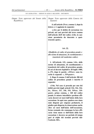 Atti parlamentari                            – 43 –        Senato della Repubblica – N. 2156-B
                    XVI LEGISLATURA – DISEGNI DI LEGGE E RELAZIONI - DOCUMENTI


(Segue: Testo approvato dal Senato della          (Segue: Testo approvato dalla Camera dei
  Repubblica)                                       deputati)

                                                       b) all’articolo 25-ter, comma 1, dopo la
                                                             `
                                                  lettera s) e aggiunta la seguente:
                                                       «s-bis) per il delitto di corruzione tra
                                                  privati, nei casi previsti dal terzo comma
                                                  dell’articolo 2635 del codice civile, la san-
                                                  zione pecuniaria da duecento a quat-
                                                  trocento quote».



                                                                     Art. 22.

                                                  (Modifiche al codice di procedura penale e
                                                  alle norme di attuazione, di coordinamento e
                                                        transitorie del medesimo codice)

                                                     1. All’articolo 133, comma 1-bis, delle
                                                  norme di attuazione, di coordinamento e
                                                  transitorie del codice di procedura penale,
                                                  di cui al decreto legislativo 28 luglio 1989,
                                                  n. 271, dopo le parole: «319-ter» sono in-
                                                  serite le seguenti: «, 319-quater».
                                                     2. Dopo il comma 2 dell’articolo 308 del
                                                                                  `
                                                  codice di procedura penale e inserito il
                                                  seguente:
                                                     «2-bis. Nel caso si proceda per uno dei
                                                  delitti previsti dagli articoli 314, 316, 316-
                                                  bis, 316-ter, 317, 318, 319, 319-ter, 319-
                                                  quater, primo comma, e 320 del codice
                                                  penale, le misure interdittive perdono effi-
                                                  cacia decorsi sei mesi dall’inizio della loro
                                                  esecuzione. In ogni caso, qualora esse siano
                                                  state disposte per esigenze probatorie, il
                                                              `
                                                  giudice puo disporne la rinnovazione anche
                                                  oltre sei mesi dall’inizio dell’esecuzione,
                                                  fermo restando che comunque la loro effi-
                                                  cacia viene meno se dall’inizio della loro
                                                                `
                                                  esecuzione e decorso un periodo di tempo
                                                  pari al triplo dei termini previsti dal-
                                                  l’articolo 303».
 