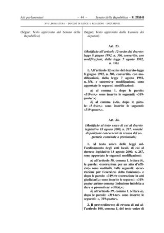 Atti parlamentari                            – 44 –        Senato della Repubblica – N. 2156-B
                    XVI LEGISLATURA – DISEGNI DI LEGGE E RELAZIONI - DOCUMENTI


(Segue: Testo approvato dal Senato della          (Segue: Testo approvato dalla Camera dei
  Repubblica)                                       deputati)


                                                                     Art. 23.
                                                  (Modifiche all’articolo 12-sexies del decreto-
                                                  legge 8 giugno 1992, n. 306, convertito, con
                                                  modificazioni, dalla legge 7 agosto 1992,
                                                                     n. 356)

                                                     1. All’articolo 12-sexies del decreto-legge
                                                  8 giugno 1992, n. 306, convertito, con mo-
                                                  dificazioni, dalla legge 7 agosto 1992,
                                                  n. 356, e successive modificazioni, sono
                                                  apportate le seguenti modificazioni:
                                                       a) al comma 1, dopo le parole:
                                                  «319-ter,» sono inserite le seguenti: «319-
                                                  quater,»;
                                                       b) al comma 2-bis, dopo le paro-
                                                  le: «319-ter,» sono inserite le seguenti:
                                                  «319-quater,».


                                                                     Art. 24.
                                                   (Modifiche al testo unico di cui al decreto
                                                   legislativo 18 agosto 2000, n. 267, nonche´
                                                    disposizioni concernenti la revoca del se-
                                                        gretario comunale o provinciale)

                                                     1. Al testo unico delle leggi sul-
                                                  l’ordinamento degli enti locali, di cui al
                                                  decreto legislativo 18 agosto 2000, n. 267,
                                                  sono apportate le seguenti modificazioni:
                                                       a) all’articolo 58, comma 1, lettera b),
                                                  le parole: «(corruzione per un atto d’uffi-
                                                  cio)» sono sostituite dalle seguenti: «(cor-
                                                  ruzione per l’esercizio della funzione)» e
                                                  dopo le parole: «319-ter (corruzione in atti
                                                  giudiziari),» sono inserite le seguenti: «319-
                                                  quater, primo comma (induzione indebita a
                                                                            `
                                                  dare o promettere utilita),»;
                                                       b) all’articolo 59, comma 1, lettera a),
                                                  dopo le parole: «319-ter» sono inserite le
                                                  seguenti: «, 319-quater».
                                                     2. Il provvedimento di revoca di cui al-
                                                  l’articolo 100, comma 1, del testo unico di
 
