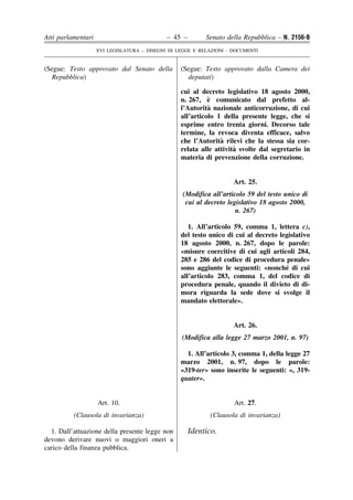 Atti parlamentari                            – 45 –        Senato della Repubblica – N. 2156-B
                    XVI LEGISLATURA – DISEGNI DI LEGGE E RELAZIONI - DOCUMENTI


(Segue: Testo approvato dal Senato della          (Segue: Testo approvato dalla Camera dei
  Repubblica)                                       deputati)

                                                  cui al decreto legislativo 18 agosto 2000,
                                                            `
                                                  n. 267, e comunicato dal prefetto al-
                                                            `
                                                  l’Autorita nazionale anticorruzione, di cui
                                                  all’articolo 1 della presente legge, che si
                                                  esprime entro trenta giorni. Decorso tale
                                                  termine, la revoca diventa efficace, salvo
                                                                `
                                                  che l’Autorita rilevi che la stessa sia cor-
                                                                     `
                                                  relata alle attivita svolte dal segretario in
                                                  materia di prevenzione della corruzione.


                                                                     Art. 25.
                                                   (Modifica all’articolo 59 del testo unico di
                                                    cui al decreto legislativo 18 agosto 2000,
                                                                      n. 267)

                                                     1. All’articolo 59, comma 1, lettera c),
                                                  del testo unico di cui al decreto legislativo
                                                  18 agosto 2000, n. 267, dopo le parole:
                                                  «misure coercitive di cui agli articoli 284,
                                                  285 e 286 del codice di procedura penale»
                                                                                      ´
                                                  sono aggiunte le seguenti: «nonche di cui
                                                  all’articolo 283, comma 1, del codice di
                                                  procedura penale, quando il divieto di di-
                                                  mora riguarda la sede dove si svolge il
                                                  mandato elettorale».


                                                                     Art. 26.
                                                  (Modifica alla legge 27 marzo 2001, n. 97)

                                                    1. All’articolo 3, comma 1, della legge 27
                                                  marzo 2001, n. 97, dopo le parole:
                                                  «319-ter» sono inserite le seguenti: «, 319-
                                                  quater».


                    Art. 10.                                         Art. 27.
          (Clausola di invarianza)                           (Clausola di invarianza)

  1. Dall’attuazione della presente legge non         Identico.
devono derivare nuovi o maggiori oneri a
carico della finanza pubblica.
 