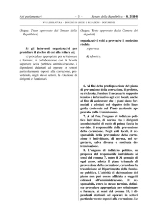 Atti parlamentari                            – 5 –         Senato della Repubblica – N. 2156-B
                    XVI LEGISLATURA – DISEGNI DI LEGGE E RELAZIONI - DOCUMENTI


(Segue: Testo approvato dal Senato della          (Segue: Testo approvato dalla Camera dei
  Repubblica)                                       deputati)

                                                  organizzativi volti a prevenire il medesino
                                                  rischio;
     b) gli interventi organizzativi per               soppressa
presidiare il rischio di cui alla lettera a);
     c) procedure appropriate per selezionare          b) identica.
e formare, in collaborazione con la Scuola
superiore della pubblica amministrazione, i
dipendenti chiamati ad operare in settori
particolarmente esposti alla corruzione, pre-
vedendo, negli stessi settori, la rotazione di
dirigenti e funzionari.

                                                     6. Ai fini della predisposizione del piano
                                                  di prevenzione della corruzione, il prefetto,
                                                  su richiesta, fornisce il necessario supporto
                                                  tecnico e informativo agli enti locali, anche
                                                  al fine di assicurare che i piani siano for-
                                                  mulati e adottati nel rispetto delle linee
                                                  guida contenute nel Piano nazionale ap-
                                                  provato dalla Commissione.
                                                     7. A tal fine, l’organo di indirizzo poli-
                                                  tico individua, di norma tra i dirigenti
                                                  amministrativi di ruolo di prima fascia in
                                                  servizio, il responsabile della prevenzione
                                                  della corruzione. Negli enti locali, il re-
                                                  sponsabile della prevenzione della corru-
                                                          `
                                                  zione e individuato, di norma, nel se-
                                                  gretario, salva diversa e motivata de-
                                                  terminazione.
                                                     8. L’organo di indirizzo politico, su
                                                  proposta del responsabile individuato ai
                                                  sensi del comma 7, entro il 31 gennaio di
                                                  ogni anno, adotta il piano triennale di
                                                  prevenzione della corruzione, curandone la
                                                  trasmissione al Dipartimento della funzio-
                                                                          `
                                                  ne pubblica. L’attivita di elaborazione del
                                                                  `
                                                  piano non puo essere affidata a soggetti
                                                  estranei all’amministrazione. Il re-
                                                  sponsabile, entro lo stesso termine, defini-
                                                  sce procedure appropriate per selezionare
                                                  e formare, ai sensi del comma 10, i di-
                                                  pendenti destinati ad operare in settori
                                                  particolarmente esposti alla corruzione. Le
 