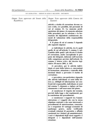 Atti parlamentari                            – 6 –         Senato della Repubblica – N. 2156-B
                    XVI LEGISLATURA – DISEGNI DI LEGGE E RELAZIONI - DOCUMENTI


(Segue: Testo approvato dal Senato della          (Segue: Testo approvato dalla Camera dei
  Repubblica)                                       deputati)

                                                         `
                                                  attivita a rischio di corruzione devono es-
                                                  sere svolte, ove possibile, dal personale di
                                                  cui al comma 11. La mancata predi-
                                                  sposizione del piano e la mancata adozione
                                                  delle procedure per la selezione e la for-
                                                  mazione dei dipendenti costituiscono ele-
                                                  menti di valutazione della responsabilita  `
                                                  dirigenziale.
                                                     9. Il piano di cui al comma 5 risponde
                                                  alle seguenti esigenze:
                                                                                   `
                                                       a) individuare le attivita, tra le quali
                                                  quelle di cui all’articolo 3, comma 2, nel-
                                                                          ` `
                                                  l’ambito delle quali e piu elevato il rischio
                                                  di corruzione, anche raccogliendo le pro-
                                                  poste dei dirigenti, elaborate nell’esercizio
                                                  delle competenze previste dall’articolo 16,
                                                  comma l, lettera a-bis), del decreto legi-
                                                  slativo 30 marzo 2001, n. 165;
                                                                                       `
                                                       b) prevedere, per le attivita indivi-
                                                  duate ai sensi della lettera a), meccanismi
                                                  di formazione, attuazione e controllo delle
                                                  decisioni idonei a prevenire il rischio di
                                                  corruzione;
                                                       c) prevedere, con particolare riguardo
                                                              `
                                                  alle attivita individuate ai sensi della let-
                                                  tera a), obblighi di informazione nei con-
                                                  fronti del responsabile, individuato ai sensi
                                                  del comma 7, chiamato a vigilare sul fun-
                                                  zionamento e sull’osservanza del piano;
                                                       d) monitorare il rispetto dei termini,
                                                  previsti dalla legge o dai regolamenti, per
                                                  la conclusione dei procedimenti;
                                                       e) monitorare i rapporti tra l’ammi-
                                                  nistrazione e i soggetti che con la stessa
                                                  stipulano contratti o che sono interessati a
                                                  procedimenti di autorizzazione, concessio-
                                                  ne o erogazione di vantaggi economici di
                                                  qualunque genere, anche verificando
                                                  eventuali relazioni di parentela o affinita   `
                                                  sussistenti tra i titolari, gli amministratori,
                                                  i soci e i dipendenti degli stessi soggetti e i
                                                  dirigenti e i dipendenti dell’ammini-
                                                  strazione;
 