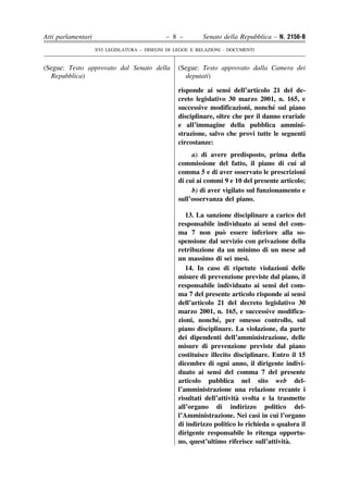 Atti parlamentari                            – 8 –         Senato della Repubblica – N. 2156-B
                    XVI LEGISLATURA – DISEGNI DI LEGGE E RELAZIONI - DOCUMENTI


(Segue: Testo approvato dal Senato della          (Segue: Testo approvato dalla Camera dei
  Repubblica)                                       deputati)

                                                  risponde ai sensi dell’articolo 21 del de-
                                                  creto legislativo 30 marzo 2001, n. 165, e
                                                                                    ´
                                                  successive modificazioni, nonche sul piano
                                                  disciplinare, oltre che per il danno erariale
                                                  e all’immagine della pubblica ammini-
                                                  strazione, salvo che provi tutte le seguenti
                                                  circostanze:
                                                       a) di avere predisposto, prima della
                                                  commissione del fatto, il piano di cui al
                                                  comma 5 e di aver osservato le prescrizioni
                                                  di cui ai commi 9 e 10 del presente articolo;
                                                       b) di aver vigilato sul funzionamento e
                                                  sull’osservanza del piano.

                                                     13. La sanzione disciplinare a carico del
                                                  responsabile individuato ai sensi del com-
                                                                   `
                                                  ma 7 non puo essere inferiore alla so-
                                                  spensione dal servizio con privazione della
                                                  retribuzione da un minimo di un mese ad
                                                  un massimo di sei mesi.
                                                     14. In caso di ripetute violazioni delle
                                                  misure di prevenzione previste dal piano, il
                                                  responsabile individuato ai sensi del com-
                                                  ma 7 del presente articolo risponde ai sensi
                                                  dell’articolo 21 del decreto legislativo 30
                                                  marzo 2001, n. 165, e successive modifica-
                                                                 ´
                                                  zioni, nonche, per omesso controllo, sul
                                                  piano disciplinare. La violazione, da parte
                                                  dei dipendenti dell’amministrazione, delle
                                                  misure di prevenzione previste dal piano
                                                  costituisce illecito disciplinare. Entro il 15
                                                  dicembre di ogni anno, il dirigente indivi-
                                                  duato ai sensi del comma 7 del presente
                                                  articolo pubblica nel sito web del-
                                                  l’amministrazione una relazione recante i
                                                                        `
                                                  risultati dell’attivita svolta e la trasmette
                                                  all’organo di indirizzo politico del-
                                                  l’Amministrazione. Nei casi in cui l’organo
                                                  di indirizzo politico lo richieda o qualora il
                                                  dirigente responsabile lo ritenga opportu-
                                                                                         `
                                                  no, quest’ultimo riferisce sull’attivita.
 