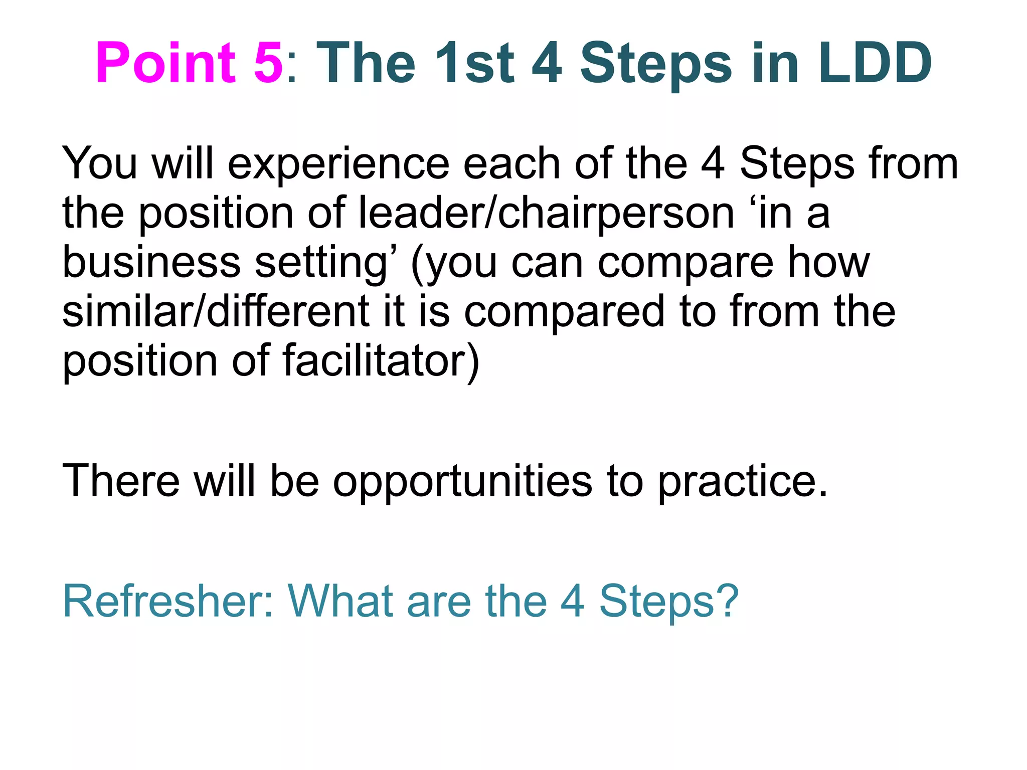 Point 5: The 1st 4 Steps in LDD
You will experience each of the 4 Steps from
the position of leader/chairperson ‘in a
business setting’ (you can compare how
similar/different it is compared to from the
position of facilitator)
There will be opportunities to practice.
Refresher: What are the 4 Steps?
 